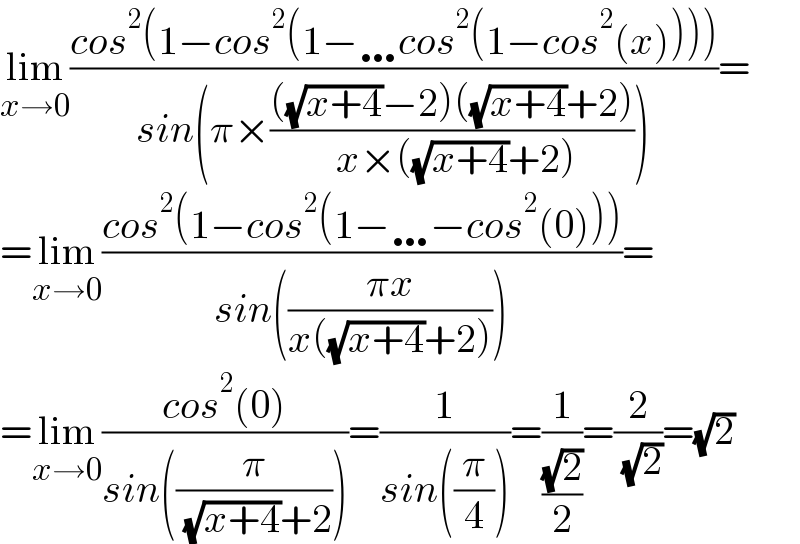 lim_(x→0) ((cos^2 (1−cos^2 (1−…cos^2 (1−cos^2 (x)))))/(sin(π×((((√(x+4))−2)((√(x+4))+2))/( x×((√(x+4))+2))))))=  =lim_(x→0) ((cos^2 (1−cos^2 (1−…−cos^2 (0))))/(sin(((πx)/(x((√(x+4))+2))))))=  =lim_(x→0) ((cos^2 (0))/(sin((π/( (√(x+4))+2)))))=(1/(sin((π/4))))=(1/((√2)/2))=(2/( (√2)))=(√2)  