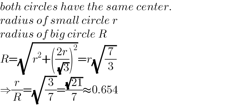 both circles have the same center.  radius of small circle r  radius of big circle R  R=(√(r^2 +(((2r)/( (√3))))^2 ))=r(√(7/3))  ⇒(r/R)=(√(3/7))=((√(21))/7)≈0.654  