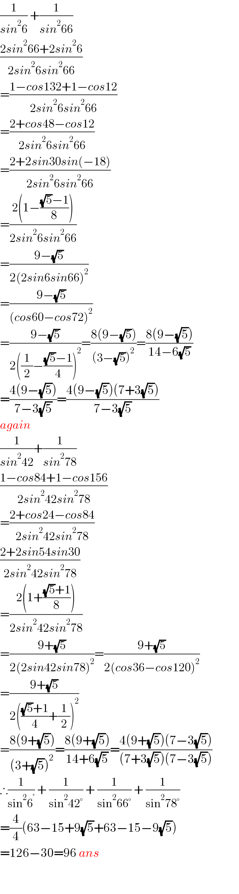 (1/(sin^2 6)) +(1/(sin^2 66))  ((2sin^2 66+2sin^2 6)/(2sin^2 6sin^2 66))  =((1−cos132+1−cos12)/(2sin^2 6sin^2 66))  =((2+cos48−cos12)/(2sin^2 6sin^2 66))  =((2+2sin30sin(−18))/(2sin^2 6sin^2 66))  =((2(1−(((√5)−1)/8)))/(2sin^2 6sin^2 66))  =((9−(√5))/(2(2sin6sin66)^2 ))  =((9−(√5))/((cos60−cos72)^2 ))  =((9−(√5))/(2((1/2)−(((√5)−1)/4))^2 ))=((8(9−(√5)))/((3−(√5))^2 ))=((8(9−(√5)))/(14−6(√5)))   =((4(9−(√5)))/(7−3(√5)))=((4(9−(√5))(7+3(√5)))/(7−3(√5)))  again  (1/(sin^2 42))+(1/(sin^2 78))  ((1−cos84+1−cos156)/(2sin^2 42sin^2 78))  =((2+cos24−cos84)/(2sin^2 42sin^2 78))  ((2+2sin54sin30)/(2sin^2 42sin^2 78))  =((2(1+(((√5)+1)/8)))/(2sin^2 42sin^2 78))  =((9+(√5))/(2(2sin42sin78)^2 ))=((9+(√5))/(2(cos36−cos120)^2 ))  =((9+(√5))/(2((((√5)+1)/4)+(1/2))^2 ))  =((8(9+(√5)))/((3+(√5))^2 ))=((8(9+(√5)))/(14+6(√5)))=((4(9+(√5))(7−3(√5)))/((7+3(√5))(7−3(√5))))  ∴(1/(sin^2 6^° )) + (1/(sin^2 42°)) + (1/(sin^2 66°)) + (1/(sin^2 78°))   =(4/4)(63−15+9(√5)+63−15−9(√5))  =126−30=96 ans      