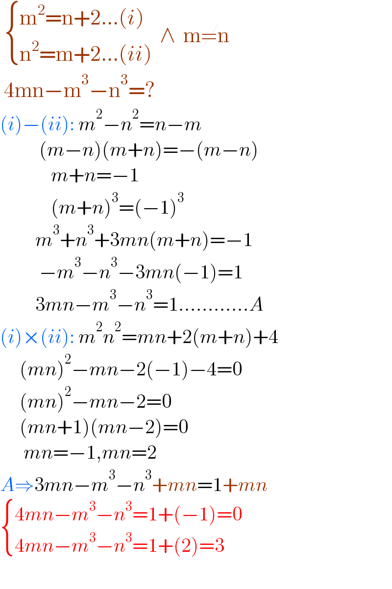   { ((m^2 =n+2...(i))),((n^2 =m+2...(ii))) :}  ∧  m≠n     4mn−m^3 −n^3 =?   (i)−(ii): m^2 −n^2 =n−m            (m−n)(m+n)=−(m−n)               m+n=−1               (m+n)^3 =(−1)^3            m^3 +n^3 +3mn(m+n)=−1            −m^3 −n^3 −3mn(−1)=1           3mn−m^3 −n^3 =1............A  (i)×(ii): m^2 n^2 =mn+2(m+n)+4                 (mn)^2 −mn−2(−1)−4=0                 (mn)^2 −mn−2=0                 (mn+1)(mn−2)=0        mn=−1,mn=2  A⇒3mn−m^3 −n^3 +mn=1+mn   { ((4mn−m^3 −n^3 =1+(−1)=0)),((4mn−m^3 −n^3 =1+(2)=3)) :}            