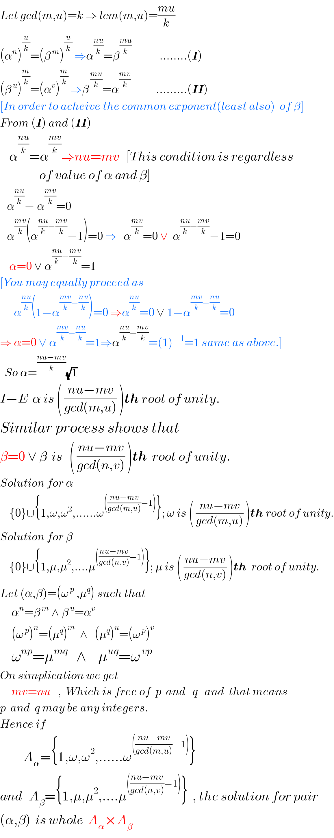 Let gcd(m,u)=k ⇒ lcm(m,u)=((mu)/k)  (α^n )^(u/k) =(β^( m) )^(u/k)  ⇒α^((nu)/k) =β^((mu)/k)             ........(I)   (β^( u) )^(m/k) =(α^v )^(m/k)  ⇒β^( ((mu)/k)) =α^((mv)/k)            .........(II)  [In order to acheive the common exponent(least also)  of β]  From (I) and (II)      α^((nu)/k) =α^((mv)/k) ⇒nu=mv   [This condition is regardless                    of value of α and β]     α^((nu)/k) − α^((mv)/k) =0     α^((mv)/k) (α^(((nu)/k)−((mv)/k)) −1)=0 ⇒   α^((mv)/k) =0 ∨  α^(((nu)/k)−((mv)/k)) −1=0      α=0 ∨ α^(((nu)/k)−((mv)/k)) =1  [You may equally proceed as         α^((nu)/k) (1−α^(((mv)/k)−((nu)/k)) )=0 ⇒α^((nu)/k) =0 ∨ 1−α^(((mv)/k)−((nu)/k)) =0  ⇒ α=0 ∨ α^(((mv)/k)−((nu)/k)) =1⇒α^(((nu)/k)−((mv)/k)) =(1)^(−1) =1 same as above.]    So α=^((nu−mv)/k) (√1)  I−E  α is ( ((nu−mv)/(gcd(m,u))) )th root of unity.  Similar process shows that  β=0 ∨ β  is   ( ((nu−mv)/(gcd(n,v))) )th  root of unity.  Solution for α      {0}∪{1,ω,ω^2 ,......ω^((((nu−mv)/(gcd(m,u)))−1)) }; ω is ( ((nu−mv)/(gcd(m,u))) )th root of unity.  Solution for β      {0}∪{1,μ,μ^2 ,....μ^((((nu−mv)/(gcd(n,v)))−1)) }; μ is ( ((nu−mv)/(gcd(n,v))) )th  root of unity.  Let (α,β)=(ω^( p)  ,μ^q ) such that       α^n =β^( m)  ∧ β^( u) =α^v        (ω^( p) )^n =(μ^q )^m   ∧   (μ^q )^u =(ω^( p) )^v       ω^(np) =μ^(mq)    ∧    μ^(uq) =ω^( vp)   On simplication we get       mv=nu   ,  Which is free of  p  and   q   and  that means  p  and  q may be any integers.  Hence if            A_α ={1,ω,ω^2 ,......ω^((((nu−mv)/(gcd(m,u)))−1)) }    and   A_β ={1,μ,μ^2 ,....μ^((((nu−mv)/(gcd(n,v)))−1)) }  , the solution for pair  (α,β)  is whole  A_α ×A_β   