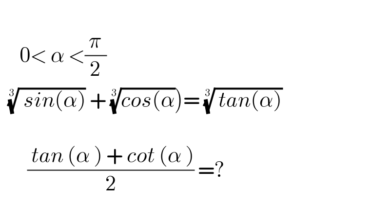        0< α <(π/2)       (( sin(α)))^(1/( 3))  + ((cos(α))^(1/3) )= (( tan(α)))^(1/3)             (( tan (α ) + cot (α ))/2) =?  
