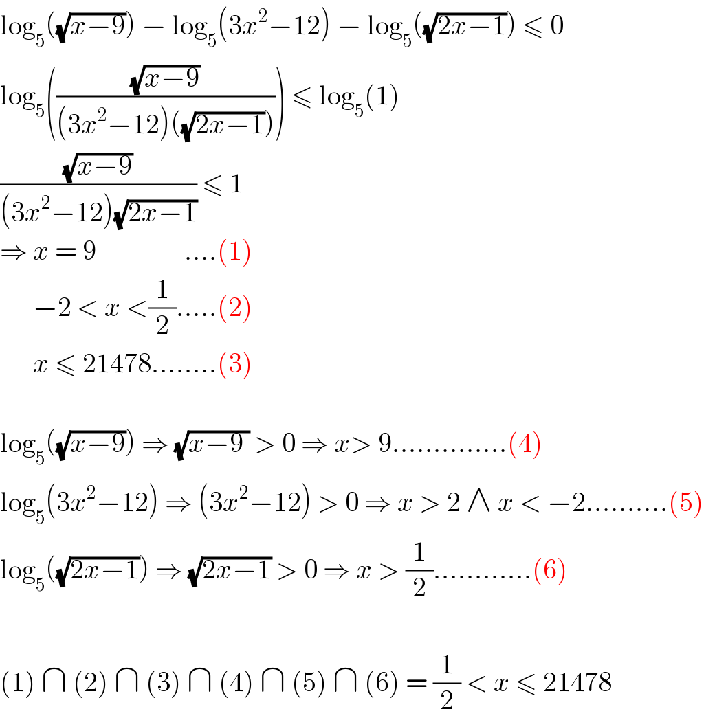 log_5 ((√(x−9))) − log_5 (3x^2 −12) − log_5 ((√(2x−1))) ≤ 0  log_5 (((√(x−9))/((3x^2 −12)((√(2x−1)))))) ≤ log_5 (1)  ((√(x−9))/((3x^2 −12)(√(2x−1)))) ≤ 1  ⇒ x = 9                ....(1)        −2 < x <(1/2).....(2)        x ≤ 21478........(3)    log_5 ((√(x−9))) ⇒ (√(x−9 )) > 0 ⇒ x> 9..............(4)  log_5 (3x^2 −12) ⇒ (3x^2 −12) > 0 ⇒ x > 2 ∧ x < −2..........(5)  log_5 ((√(2x−1))) ⇒ (√(2x−1)) > 0 ⇒ x > (1/2)............(6)    (1) ∩ (2) ∩ (3) ∩ (4) ∩ (5) ∩ (6) = (1/2) < x ≤ 21478  