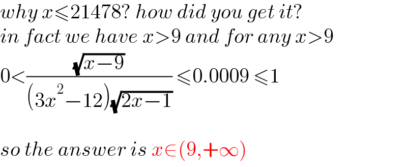 why x≤21478? how did you get it?  in fact we have x>9 and for any x>9  0<((√(x−9))/((3x^2 −12)(√(2x−1)))) ≤0.0009 ≤1    so the answer is x∈(9,+∞)  
