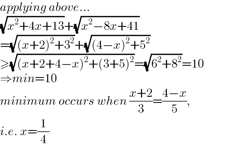 applying above...  (√(x^2 +4x+13))+(√(x^2 −8x+41))  =(√((x+2)^2 +3^2 ))+(√((4−x)^2 +5^2 ))  ≥(√((x+2+4−x)^2 +(3+5)^2 ))=(√(6^2 +8^2 ))=10  ⇒min=10  minimum occurs when ((x+2)/3)=((4−x)/5),   i.e. x=(1/4)  