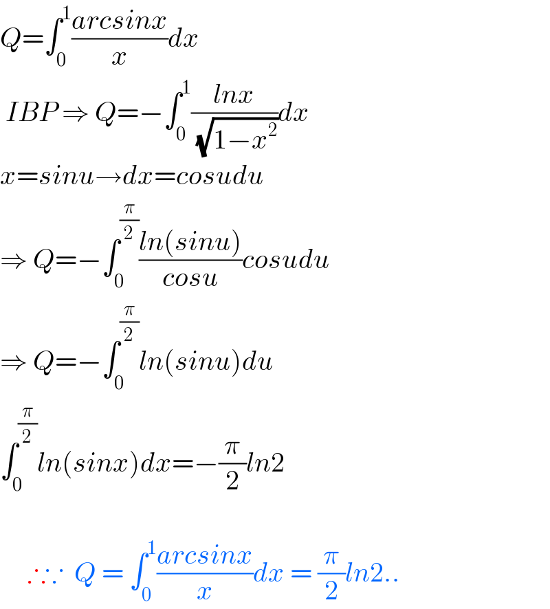 Q=∫_0 ^1 ((arcsinx)/x)dx   IBP ⇒ Q=−∫_0 ^1 ((lnx)/( (√(1−x^2 ))))dx  x=sinu→dx=cosudu  ⇒ Q=−∫_0 ^(π/2) ((ln(sinu))/(cosu))cosudu  ⇒ Q=−∫_0 ^(π/2) ln(sinu)du  ∫_0 ^(π/2) ln(sinx)dx=−(π/2)ln2         ∴∵  Q = ∫_0 ^1 ((arcsinx)/x)dx = (π/2)ln2..  