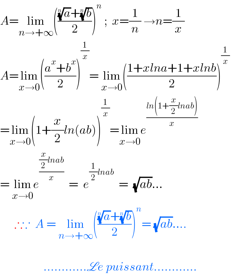 A=lim_(n→+∞) ((((a)^(1/n) +(b)^(1/n) )/2))^n  ;  x=(1/n) →n=(1/x)  A=lim_(x→0) (((a^x +b^x )/2))^(1/x) = lim_(x→0) (((1+xlna+1+xlnb)/2))^(1/x)   =lim_(x→0) (1+(x/2)ln(ab))^(1/x) =lim_(x→0) e^((ln(1+(x/2)lnab))/x)   = lim_(x→0) e^(((x/2)lnab)/x)   =  e^((1/2)lnab)   =  (√(ab))...        ∴∵  A = lim_(n→+∞) ((((a)^(1/n) +(b)^(1/n) )/2))^n = (√(ab))....                      ............Le puissant............  