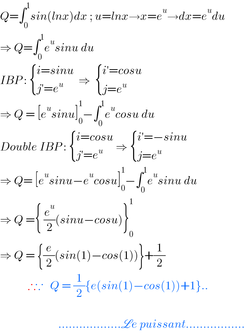 Q=∫_0 ^1 sin(lnx)dx ; u=lnx→x=e^u →dx=e^u du  ⇒ Q=∫_0 ^1 e^u sinu du  IBP :  { ((i=sinu)),((j′=e^u )) :}  ⇒   { ((i′=cosu)),((j=e^u )) :}  ⇒ Q = [e^u sinu]_0 ^1 −∫_0 ^1 e^u cosu du  Double IBP :  { ((i=cosu)),((j′=e^u )) :} ⇒  { ((i′=−sinu)),((j=e^u )) :}  ⇒ Q= [e^u sinu−e^u cosu]_0 ^1 −∫_0 ^1 e^u sinu du  ⇒ Q ={ (e^u /2)(sinu−cosu)}_0 ^1   ⇒ Q = {(e/2)(sin(1)−cos(1))}+(1/2)              ∴∵   Q = (1/2){e(sin(1)−cos(1))+1}..                             ..................Le puissant.................  