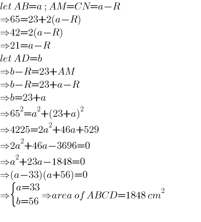 let AB=a ; AM=CN=a−R  ⇒65=23+2(a−R)  ⇒42=2(a−R)  ⇒21=a−R  let AD=b  ⇒b−R=23+AM  ⇒b−R=23+a−R  ⇒b=23+a  ⇒65^2 =a^2 +(23+a)^2   ⇒4225=2a^2 +46a+529  ⇒2a^2 +46a−3696=0  ⇒a^2 +23a−1848=0  ⇒(a−33)(a+56)=0  ⇒ { ((a=33)),((b=56)) :} ⇒area of ABCD=1848 cm^2     