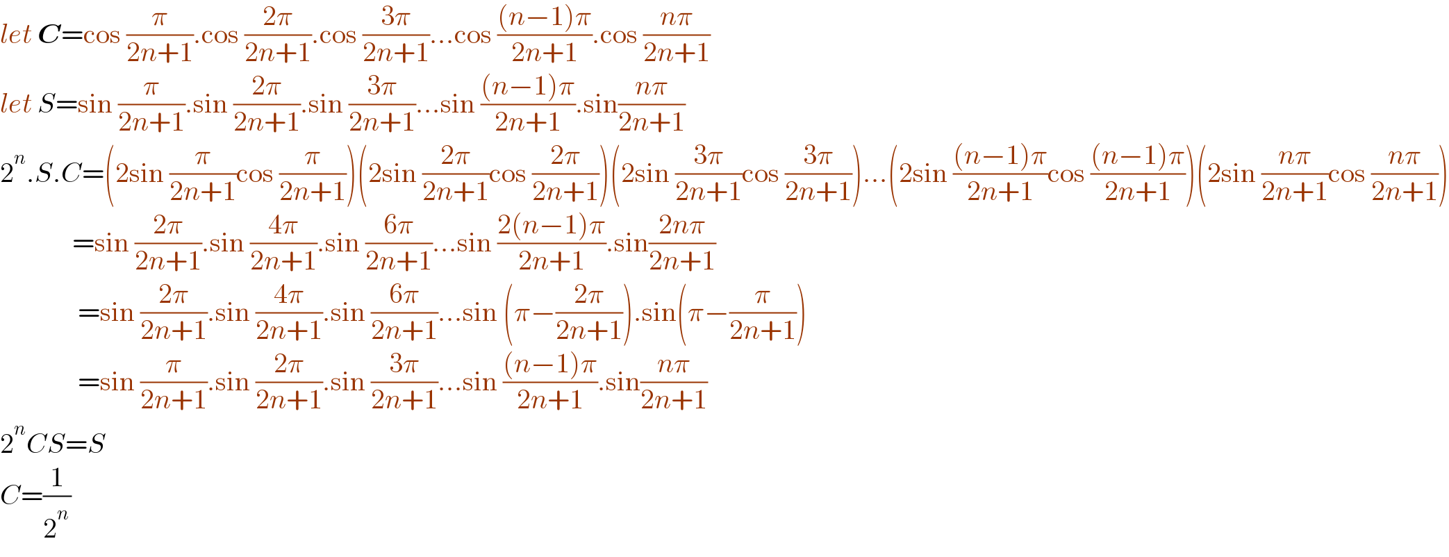 let C=cos (π/(2n+1)).cos ((2π)/(2n+1)).cos ((3π)/(2n+1))...cos (((n−1)π)/(2n+1)).cos ((nπ)/(2n+1))  let S=sin (π/(2n+1)).sin ((2π)/(2n+1)).sin ((3π)/(2n+1))...sin (((n−1)π)/(2n+1)).sin((nπ)/(2n+1))  2^n .S.C=(2sin (π/(2n+1))cos (π/(2n+1)))(2sin ((2π)/(2n+1))cos ((2π)/(2n+1)))(2sin ((3π)/(2n+1))cos ((3π)/(2n+1)))...(2sin (((n−1)π)/(2n+1))cos (((n−1)π)/(2n+1)))(2sin ((nπ)/(2n+1))cos ((nπ)/(2n+1)))               =sin ((2π)/(2n+1)).sin ((4π)/(2n+1)).sin ((6π)/(2n+1))...sin ((2(n−1)π)/(2n+1)).sin((2nπ)/(2n+1))                =sin ((2π)/(2n+1)).sin ((4π)/(2n+1)).sin ((6π)/(2n+1))...sin (π−((2π)/(2n+1))).sin(π−(π/(2n+1)))                =sin (π/(2n+1)).sin ((2π)/(2n+1)).sin ((3π)/(2n+1))...sin (((n−1)π)/(2n+1)).sin((nπ)/(2n+1))  2^n CS=S  C=(1/2^n )  