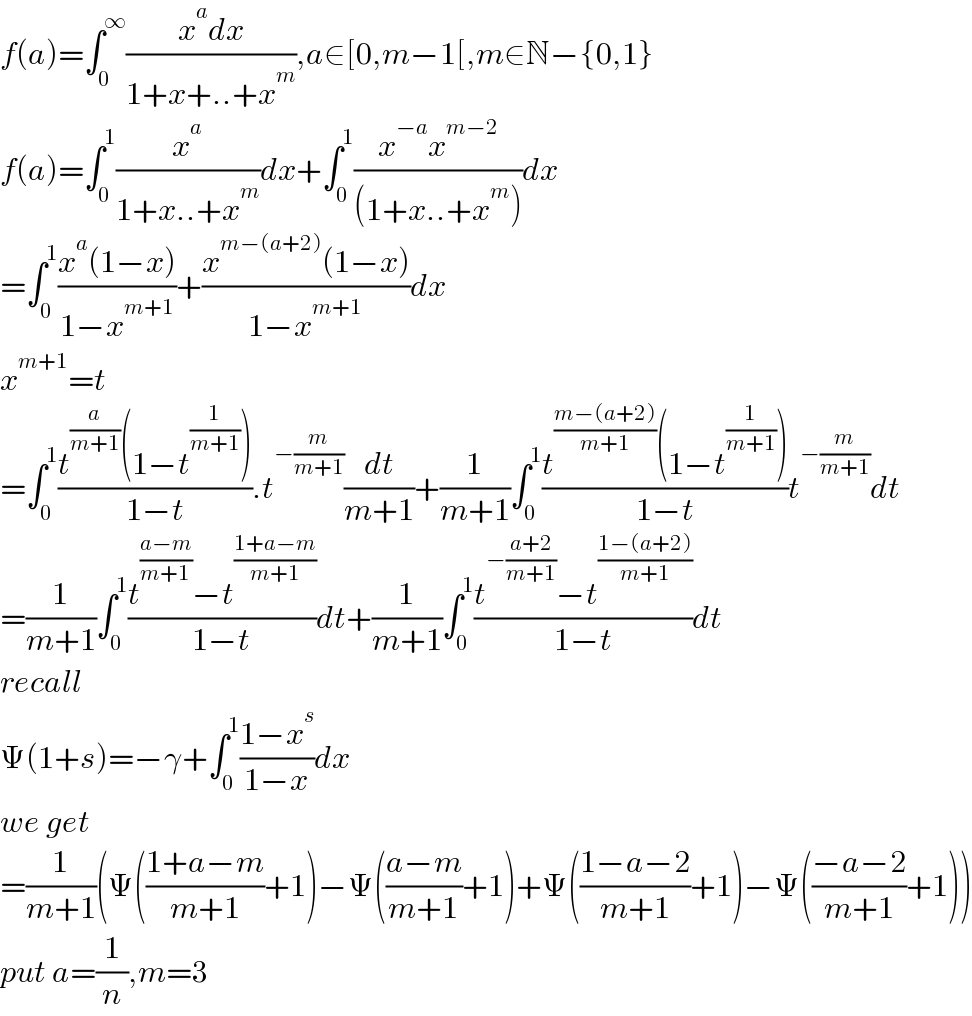 f(a)=∫_0 ^∞ ((x^a dx)/(1+x+..+x^m )),a∈[0,m−1[,m∈N−{0,1}  f(a)=∫_0 ^1 (x^a /(1+x..+x^m ))dx+∫_0 ^1 ((x^(−a) x^(m−2) )/((1+x..+x^m )))dx  =∫_0 ^1 ((x^a (1−x))/(1−x^(m+1) ))+((x^(m−(a+2)) (1−x))/(1−x^(m+1) ))dx  x^(m+1) =t  =∫_0 ^1 ((t^(a/(m+1)) (1−t^(1/(m+1)) ))/(1−t)).t^(−(m/(m+1))) (dt/(m+1))+(1/(m+1))∫_0 ^1 ((t^((m−(a+2))/(m+1)) (1−t^(1/(m+1)) ))/(1−t))t^(−(m/(m+1))) dt  =(1/(m+1))∫_0 ^1 ((t^((a−m)/(m+1)) −t^((1+a−m)/(m+1)) )/(1−t))dt+(1/(m+1))∫_0 ^1 ((t^(−((a+2)/(m+1))) −t^((1−(a+2))/(m+1)) )/(1−t))dt  recall  Ψ(1+s)=−γ+∫_0 ^1 ((1−x^s )/(1−x))dx  we get  =(1/(m+1))(Ψ(((1+a−m)/(m+1))+1)−Ψ(((a−m)/(m+1))+1)+Ψ(((1−a−2)/(m+1))+1)−Ψ(((−a−2)/(m+1))+1))  put a=(1/n),m=3  