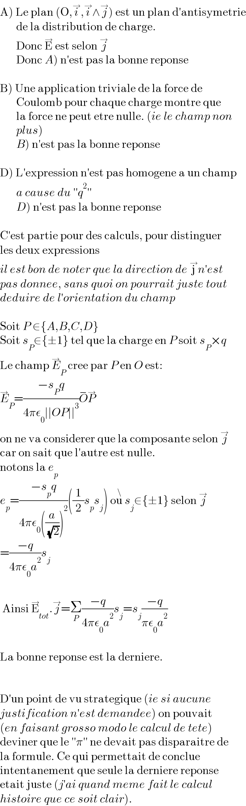 A) Le plan (O,i^→ ,i^→ ∧j^→ ) est un plan d′antisymetrie         de la distribution de charge.         Donc E^→  est selon j^→          Donc A) n′est pas la bonne reponse    B) Une application triviale de la force de          Coulomb pour chaque charge montre que         la force ne peut etre nulle. (ie le champ non         plus)         B) n′est pas la bonne reponse    D) L′expression n′est pas homogene a un champ         a cause du ′′q^2 ′′         D) n′est pas la bonne reponse    C′est partie pour des calculs, pour distinguer  les deux expressions  il est bon de noter que la direction de j^→ n′est  pas donnee, sans quoi on pourrait juste tout   deduire de l′orientation du champ    Soit P ∈{A,B,C,D}  Soit s_P ∈{±1} tel que la charge en P soit s_P ×q  Le champ E_P ^→  cree par P en O est:  E_P ^→ =((−s_P q)/(4πε_0 ∣∣OP∣∣^3 ))O^− P^→   on ne va considerer que la composante selon j^→   car on sait que l′autre est nulle.  notons la e_p   e_p =((−s_p q)/(4πε_0 ((a/( (√2))))^2 ))((1/2)s_p s_j ) ou^\  s_j ∈{±1} selon j^→   =((−q)/(4πε_0 a^2 ))s_j      Ainsi E_(tot) ^→ .j^→ =Σ_P ((−q)/(4πε_0 a^2 ))s_j =s_j ((−q)/(πε_0 a^2 ))    La bonne reponse est la derniere.      D′un point de vu strategique (ie si aucune   justification n′est demandee) on pouvait  (en faisant grosso modo le calcul de tete)  deviner que le ′′π′′ ne devait pas disparaitre de  la formule. Ce qui permettait de conclue   intentanement que seule la derniere reponse  etait juste (j′ai quand meme fait le calcul   histoire que ce soit clair).  