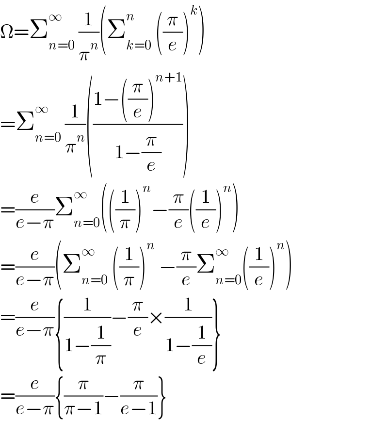 Ω=Σ_(n=0) ^∞  (1/π^n )(Σ_(k=0) ^n  ((π/e))^k )  =Σ_(n=0) ^∞  (1/π^n )(((1−((π/e))^(n+1) )/(1−(π/e))))  =(e/(e−π))Σ_(n=0) ^∞ (((1/π))^n −(π/e)((1/e))^n )  =(e/(e−π))(Σ_(n=0) ^∞  ((1/π))^n  −(π/e)Σ_(n=0) ^(∞ ) ((1/e))^n )  =(e/(e−π)){(1/(1−(1/π)))−(π/e)×(1/(1−(1/e)))}  =(e/(e−π)){(π/(π−1))−(π/(e−1))}  