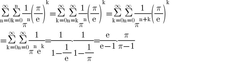 Σ_(n=0) ^∞ Σ_(k=0) ^n (1/π^n )((π/e))^k =Σ_(k=0) ^∞ Σ_(n=k) ^∞ (1/π^n )((π/e))^k =Σ_(k=0) ^∞ Σ_(n=0) ^∞ (1/π^(n+k) )((π/e))^k   =Σ_(k=0) ^∞ Σ_(n=0) ^∞ (1/(π^n e^k ))=(1/(1−(1/e)))∙(1/(1−(1/π)))=(e/(e−1))∙(π/(π−1))  
