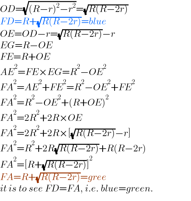 OD=(√((R−r)^2 −r^2 ))=(√(R(R−2r)))  FD=R+(√(R(R−2r)))=blue  OE=OD−r=(√(R(R−2r)))−r  EG=R−OE  FE=R+OE  AE^2 =FE×EG=R^2 −OE^2   FA^2 =AE^2 +FE^2 =R^2 −OE^2 +FE^2   FA^2 =R^2 −OE^2 +(R+OE)^2   FA^2 =2R^2 +2R×OE  FA^2 =2R^2 +2R×[(√(R(R−2r)))−r]  FA^2 =R^2 +2R(√(R(R−2r)))+R(R−2r)  FA^2 =[R+(√(R(R−2r)))]^2   FA=R+(√(R(R−2r)))=gree  it is to see FD=FA, i.e. blue=green.  