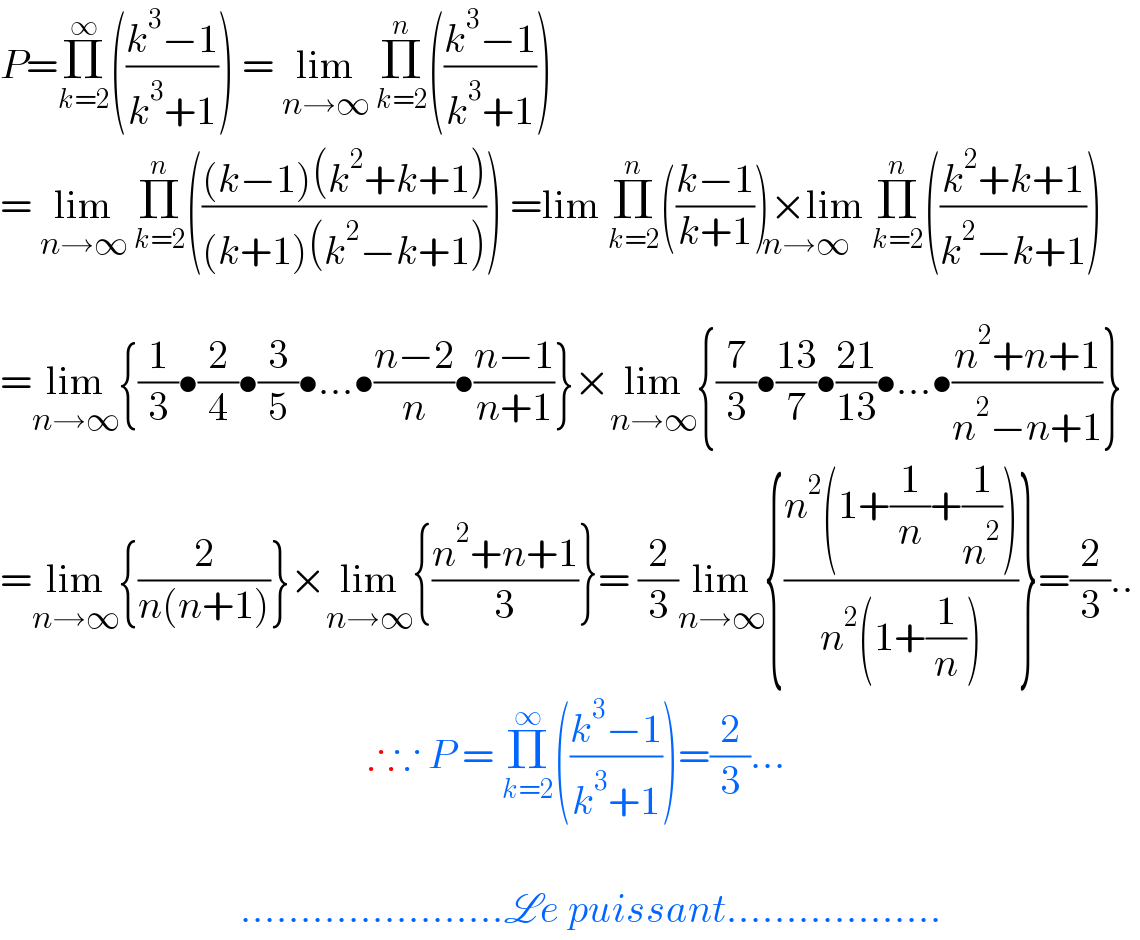 P=Π_(k=2) ^∞ (((k^3 −1)/(k^3 +1))) = lim_(n→∞)  Π_(k=2) ^n (((k^3 −1)/(k^3 +1)))  = lim_(n→∞)  Π_(k=2) ^n ((((k−1)(k^2 +k+1))/((k+1)(k^2 −k+1)))) =lim Π_(k=2) ^n (((k−1)/(k+1)))×lim Π_(k=2) ^n (((k^2 +k+1)/(k^2 −k+1)))_(n→∞)   =lim_(n→∞) {(1/3)•(2/4)•(3/5)•...•((n−2)/n)•((n−1)/(n+1))}×lim_(n→∞) {(7/3)•((13)/7)•((21)/(13))•...•((n^2 +n+1)/(n^2 −n+1))}  =lim_(n→∞) {(2/(n(n+1)))}×lim_(n→∞) {((n^2 +n+1)/3)}= (2/3)lim_(n→∞) {((n^2 (1+(1/n)+(1/n^2 )))/(n^2 (1+(1/n))))}=(2/3)..                                                ∴∵ P = Π_(k=2) ^∞ (((k^3 −1)/(k^3 +1)))=(2/3)...                                  ......................Le puissant..................  