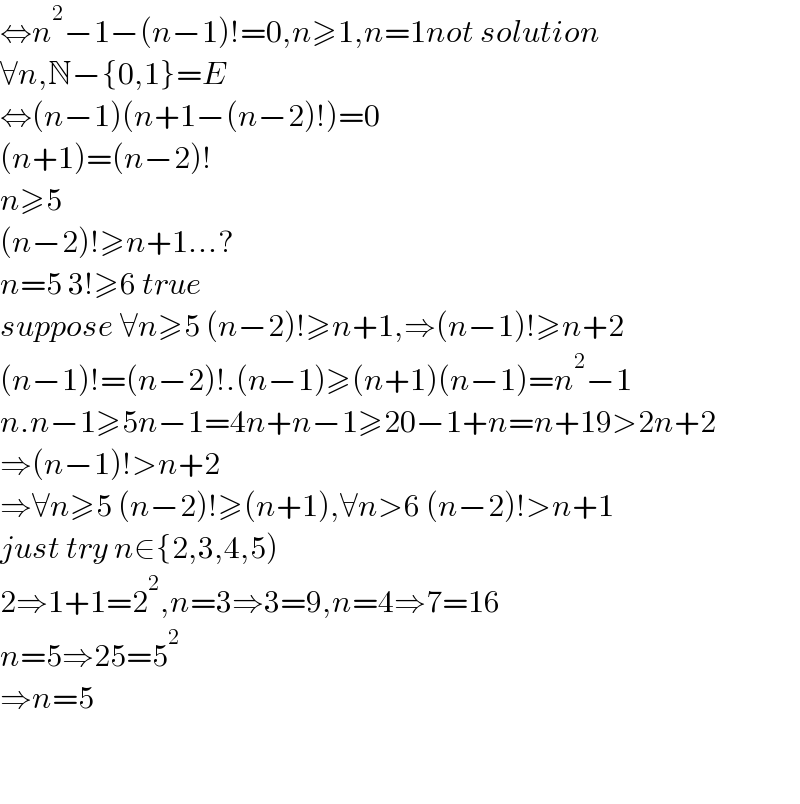 ⇔n^2 −1−(n−1)!=0,n≥1,n=1not solution  ∀n,N−{0,1}=E  ⇔(n−1)(n+1−(n−2)!)=0  (n+1)=(n−2)!  n≥5  (n−2)!≥n+1...?  n=5 3!≥6 true  suppose ∀n≥5 (n−2)!≥n+1,⇒(n−1)!≥n+2  (n−1)!=(n−2)!.(n−1)≥(n+1)(n−1)=n^2 −1  n.n−1≥5n−1=4n+n−1≥20−1+n=n+19>2n+2  ⇒(n−1)!>n+2  ⇒∀n≥5 (n−2)!≥(n+1),∀n>6 (n−2)!>n+1  just try n∈{2,3,4,5)  2⇒1+1=2^2 ,n=3⇒3=9,n=4⇒7=16  n=5⇒25=5^2   ⇒n=5      