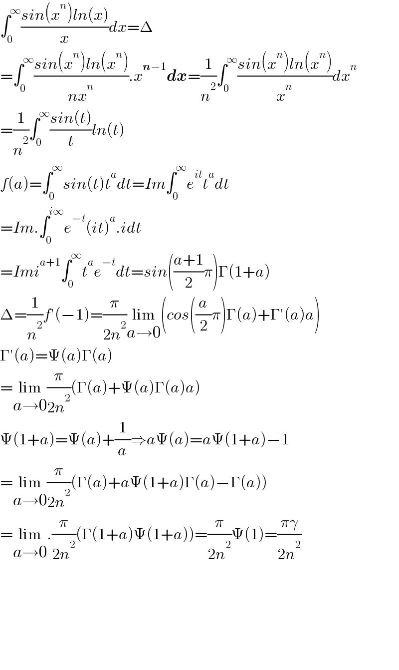 ∫_0 ^∞ ((sin(x^n )ln(x))/x)dx=Δ  =∫_0 ^∞ ((sin(x^n )ln(x^n ))/(nx^n )).x^(n−1) dx=(1/n^2 )∫_0 ^∞ ((sin(x^n )ln(x^n ))/x^n )dx^n   =(1/n^2 )∫_0 ^∞ ((sin(t))/t)ln(t)  f(a)=∫_0 ^∞ sin(t)t^a dt=Im∫_0 ^∞ e^(it) t^a dt  =Im.∫_0 ^(i∞) e^(−t) (it)^a .idt  =Imi^(a+1) ∫_0 ^∞ t^a e^(−t) dt=sin(((a+1)/2)π)Γ(1+a)  Δ=(1/n^2 )f′(−1)=(π/(2n^2 ))lim_(a→0) (cos((a/2)π)Γ(a)+Γ′(a)a)  Γ′(a)=Ψ(a)Γ(a)  =lim_(a→0) (π/(2n^2 ))(Γ(a)+Ψ(a)Γ(a)a)  Ψ(1+a)=Ψ(a)+(1/a)⇒aΨ(a)=aΨ(1+a)−1  =lim_(a→0) (π/(2n^2 ))(Γ(a)+aΨ(1+a)Γ(a)−Γ(a))  =lim_(a→0) .(π/(2n^2 ))(Γ(1+a)Ψ(1+a))=(π/(2n^2 ))Ψ(1)=((πγ)/(2n^2 ))            