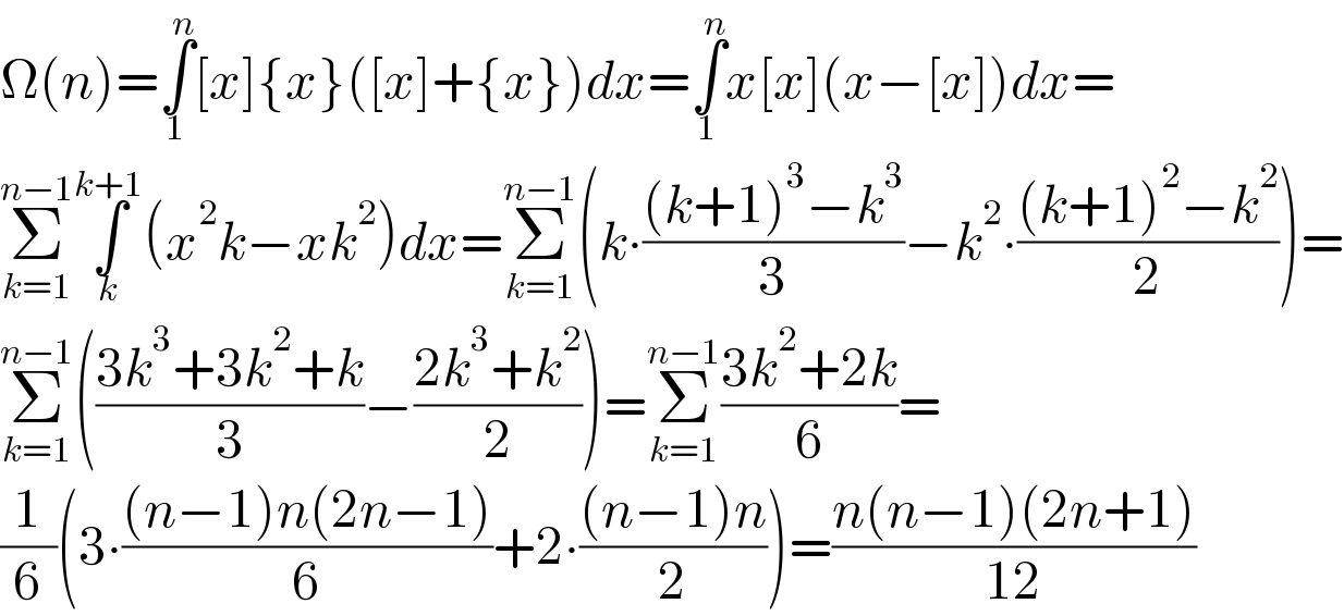 Ω(n)=∫_1 ^n [x]{x}([x]+{x})dx=∫_1 ^n x[x](x−[x])dx=  Σ_(k=1) ^(n−1) ∫_k ^(k+1) (x^2 k−xk^2 )dx=Σ_(k=1) ^(n−1) (k∙(((k+1)^3 −k^3 )/3)−k^2 ∙(((k+1)^2 −k^2 )/2))=  Σ_(k=1) ^(n−1) (((3k^3 +3k^2 +k)/3)−((2k^3 +k^2 )/2))=Σ_(k=1) ^(n−1) ((3k^2 +2k)/6)=  (1/6)(3∙(((n−1)n(2n−1))/6)+2∙(((n−1)n)/2))=((n(n−1)(2n+1))/(12))  