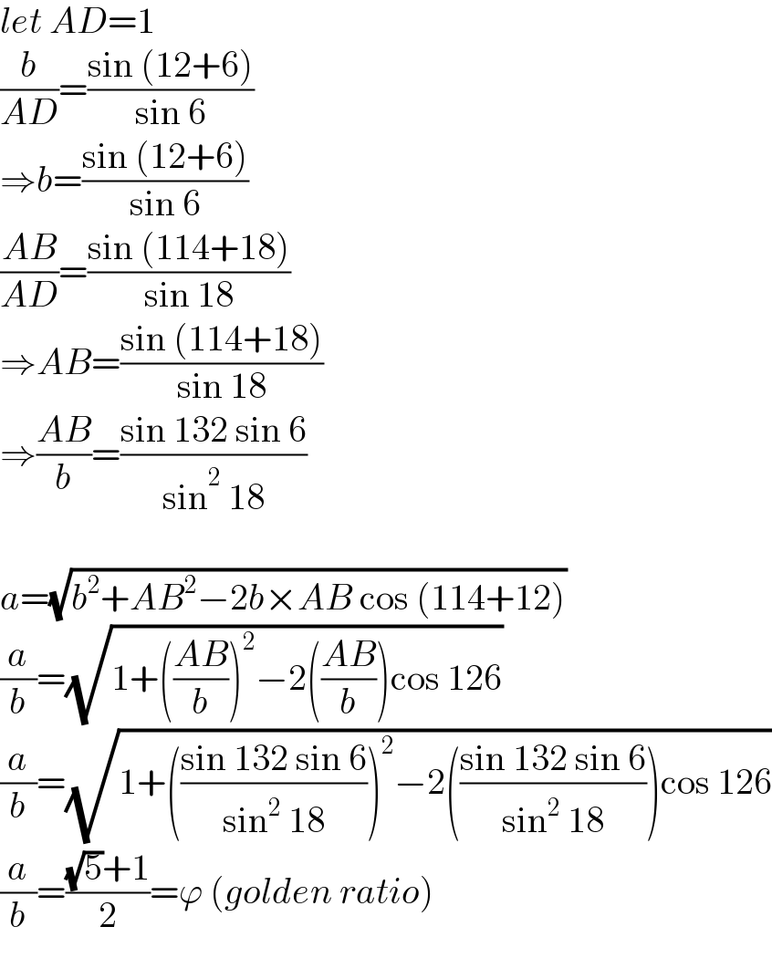 let AD=1  (b/(AD))=((sin (12+6))/(sin 6))  ⇒b=((sin (12+6))/(sin 6))  ((AB)/(AD))=((sin (114+18))/(sin 18))  ⇒AB=((sin (114+18))/(sin 18))  ⇒((AB)/b)=((sin 132 sin 6)/(sin^2  18))    a=(√(b^2 +AB^2 −2b×AB cos (114+12)))  (a/b)=(√(1+(((AB)/b))^2 −2(((AB)/b))cos 126))  (a/b)=(√(1+(((sin 132 sin 6)/(sin^2  18)))^2 −2(((sin 132 sin 6)/(sin^2  18)))cos 126))  (a/b)=(((√5)+1)/2)=ϕ (golden ratio)  