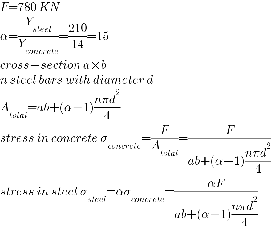 F=780 KN  α=(Y_(steel) /Y_(concrete) )=((210)/(14))=15  cross−section a×b  n steel bars with diameter d  A_(total) =ab+(α−1)((nπd^2 )/4)  stress in concrete σ_(concrete) =(F/A_(total) )=(F/(ab+(α−1)((nπd^2 )/4)))  stress in steel σ_(steel) =ασ_(concrete) =((αF)/(ab+(α−1)((nπd^2 )/4)))  