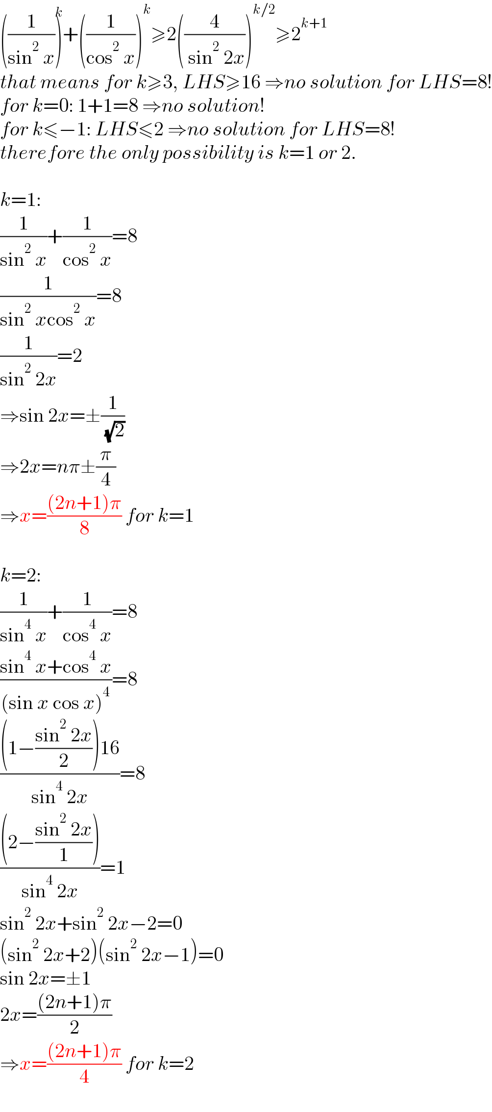 ((1/(sin^2  x)))^k +((1/(cos^2  x)))^k ≥2((4/( sin^2  2x)))^(k/2) ≥2^(k+1)   that means for k≥3, LHS≥16 ⇒no solution for LHS=8!  for k=0: 1+1=8 ⇒no solution!  for k≤−1: LHS≤2 ⇒no solution for LHS=8!  therefore the only possibility is k=1 or 2.    k=1:  (1/(sin^2  x))+(1/(cos^2  x))=8  (1/(sin^2  xcos^2  x))=8  (1/(sin^2  2x))=2  ⇒sin 2x=±(1/( (√2)))  ⇒2x=nπ±(π/4)  ⇒x=(((2n+1)π)/8) for k=1    k=2:  (1/(sin^4  x))+(1/(cos^4  x))=8  ((sin^4  x+cos^4  x)/((sin x cos x)^4 ))=8  (((1−((sin^2  2x)/2))16)/(sin^4  2x))=8  (((2−((sin^2  2x)/1)))/(sin^4  2x))=1  sin^2  2x+sin^2  2x−2=0  (sin^2  2x+2)(sin^2  2x−1)=0  sin 2x=±1  2x=(((2n+1)π)/2)  ⇒x=(((2n+1)π)/4) for k=2  