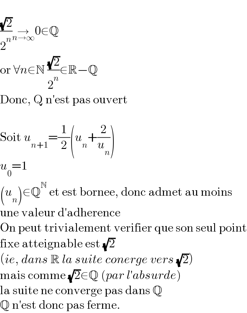   ((√2)/2^n )→_(n→∞) 0∈Q  or ∀n∈N ((√2)/2^n )∈R−Q  Donc, Q n′est pas ouvert    Soit u_(n+1) =(1/2)(u_n +(2/u_n ))  u_0 =1  (u_n )∈Q^N  et est bornee, donc admet au moins  une valeur d′adherence  On peut trivialement verifier que son seul point  fixe atteignable est (√2)  (ie, dans R la suite conerge vers (√2))  mais comme (√2)∈Q (par l′absurde)  la suite ne converge pas dans Q  Q n′est donc pas ferme.  