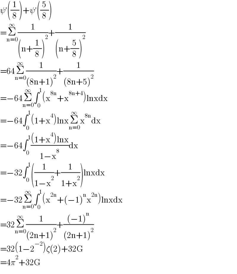 ψ′((1/8))+ψ′((5/8))  =Σ_(n=0) ^∞ (1/((n+(1/8))^2 ))+(1/((n+(5/8))^2 ))  =64Σ_(n=0) ^∞ (1/((8n+1)^2 ))+(1/((8n+5)^2 ))  =−64Σ_(n=0) ^∞ ∫_0 ^1 (x^(8n) +x^(8n+4) )lnxdx  =−64∫_0 ^1 (1+x^4 )lnxΣ_(n=0) ^∞ x^(8n) dx  =−64∫_0 ^1 (((1+x^4 )lnx)/(1−x^8 ))dx  =−32∫_0 ^1 ((1/(1−x^2 ))+(1/(1+x^2 )))lnxdx  =−32Σ_(n=0) ^∞ ∫_0 ^1 (x^(2n) +(−1)^n x^(2n) )lnxdx  =32Σ_(n=0) ^∞ (1/((2n+1)^2 ))+(((−1)^n )/((2n+1)^2 ))  =32(1−2^(−2) )ζ(2)+32G  =4π^2 +32G  