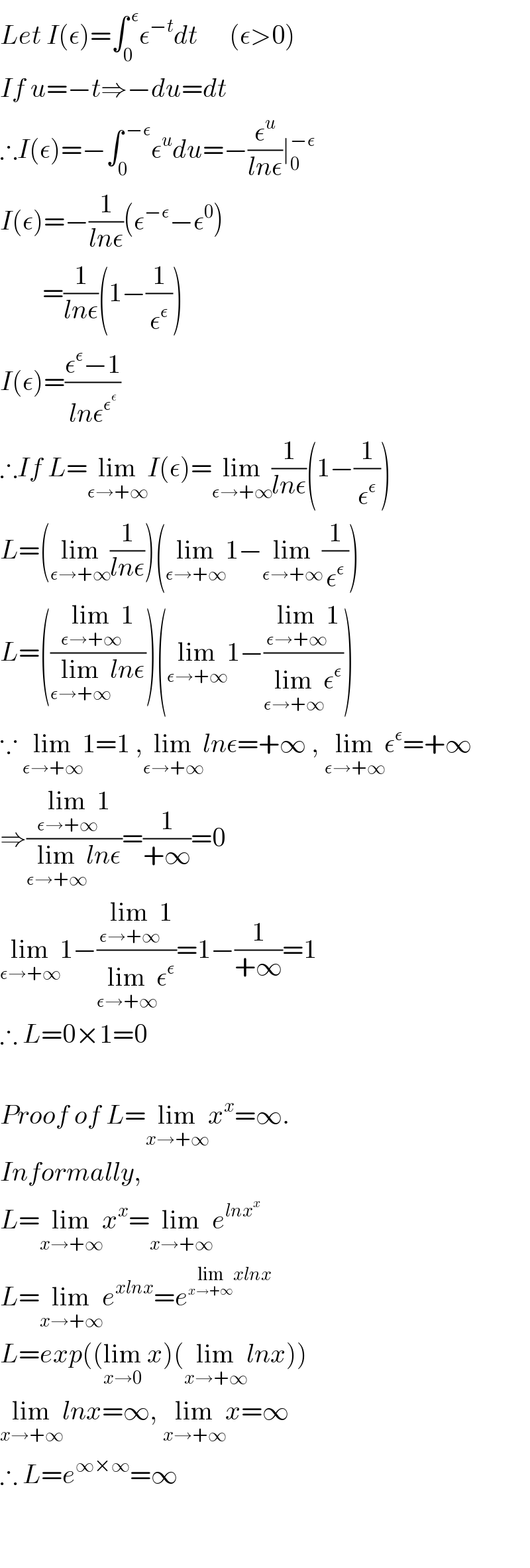 Let I(ε)=∫_0 ^( ε) ε^(−t) dt      (ε>0)  If u=−t⇒−du=dt  ∴I(ε)=−∫_0 ^( −ε) ε^u du=−(ε^u /(lnε))∣_0 ^(−ε)   I(ε)=−(1/(lnε))(ε^(−ε) −ε^0 )          =(1/(lnε))(1−(1/ε^ε ))  I(ε)=((ε^ε −1)/(lnε^ε^ε  ))  ∴If L=lim_(ε→+∞) I(ε)=lim_(ε→+∞) (1/(lnε))(1−(1/ε^ε ))  L=(lim_(ε→+∞) (1/(lnε)))(lim_(ε→+∞) 1−lim_(ε→+∞) (1/ε^ε ))  L=(((lim_(ε→+∞) 1)/(lim_(ε→+∞) lnε)))(lim_(ε→+∞) 1−((lim_(ε→+∞) 1)/(lim_(ε→+∞) ε^ε )))  ∵ lim_(ε→+∞) 1=1 ,lim_(ε→+∞) lnε=+∞ , lim_(ε→+∞) ε^ε =+∞    ⇒((lim_(ε→+∞) 1)/(lim_(ε→+∞) lnε))=(1/(+∞))=0  lim_(ε→+∞) 1−((lim_(ε→+∞) 1)/(lim_(ε→+∞) ε^ε ))=1−(1/(+∞))=1  ∴ L=0×1=0      Proof of L=lim_(x→+∞) x^x =∞.   Informally,  L=lim_(x→+∞) x^x =lim_(x→+∞) e^(lnx^x )   L=lim_(x→+∞) e^(xlnx) =e^(lim_(x→+∞) xlnx)   L=exp((lim_(x→0)  x)(lim_(x→+∞) lnx))  lim_(x→+∞) lnx=∞, lim_(x→+∞) x=∞  ∴ L=e^(∞×∞) =∞      