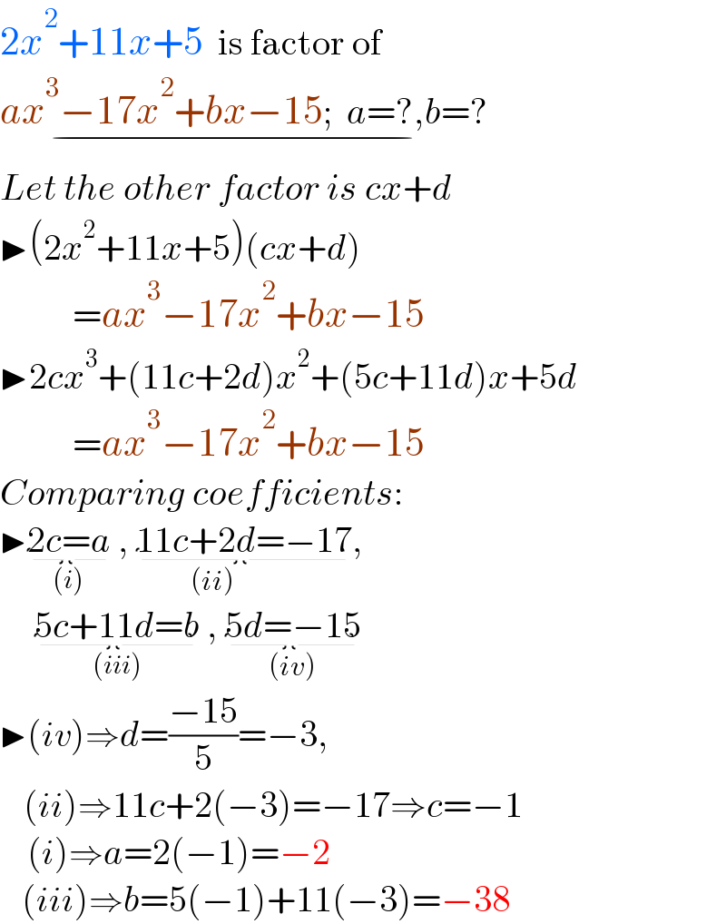 2x^2 +11x+5  is factor of  ax^3 −17x^2 +bx−15;  a=?,b=?_(−)   Let the other factor is cx+d  ▶(2x^2 +11x+5)(cx+d)            =ax^3 −17x^2 +bx−15  ▶2cx^3 +(11c+2d)x^2 +(5c+11d)x+5d            =ax^3 −17x^2 +bx−15  Comparing coefficients:  ▶2c=a_((i))  , 11c+2d_(           (ii)  ) =−17,        5c+11d=b_((iii))  , 5d=−15_((iv))   ▶(iv)⇒d=((−15)/5)=−3,      (ii)⇒11c+2(−3)=−17⇒c=−1       (i)⇒a=2(−1)=−2      (iii)⇒b=5(−1)+11(−3)=−38  