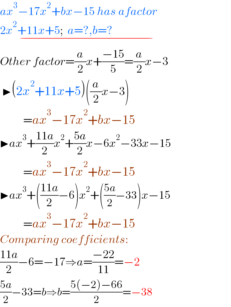 ax^3 −17x^2 +bx−15 has afactor  2x^2 +11x+5;  a=?,b=?                             _(−)   Other factor=(a/2)x+((−15)/5)=(a/2)x−3   ▶(2x^2 +11x+5)((a/2)x−3)            =ax^3 −17x^2 +bx−15  ▶ax^3 +((11a)/2)x^2 +((5a)/2)x−6x^2 −33x−15            =ax^3 −17x^2 +bx−15  ▶ax^3 +(((11a)/2)−6)x^2 +(((5a)/2)−33)x−15            =ax^3 −17x^2 +bx−15  Comparing coefficients:  ((11a)/2)−6=−17⇒a=((−22)/(11))=−2  ((5a)/2)−33=b⇒b=((5(−2)−66)/2)=−38  
