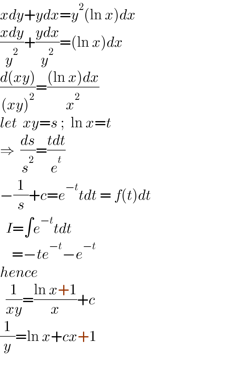 xdy+ydx=y^2 (ln x)dx  ((xdy)/y^2 )+((ydx)/y^2 )=(ln x)dx  ((d(xy))/((xy)^2 ))=(((ln x)dx)/x^2 )  let  xy=s ;  ln x=t  ⇒  (ds/s^2 )=((tdt)/e^t )  −(1/s)+c=e^(−t) tdt = f(t)dt    I=∫e^(−t) tdt      =−te^(−t) −e^(−t)   hence    (1/(xy))=((ln x+1)/x)+c  (1/y)=ln x+cx+1    