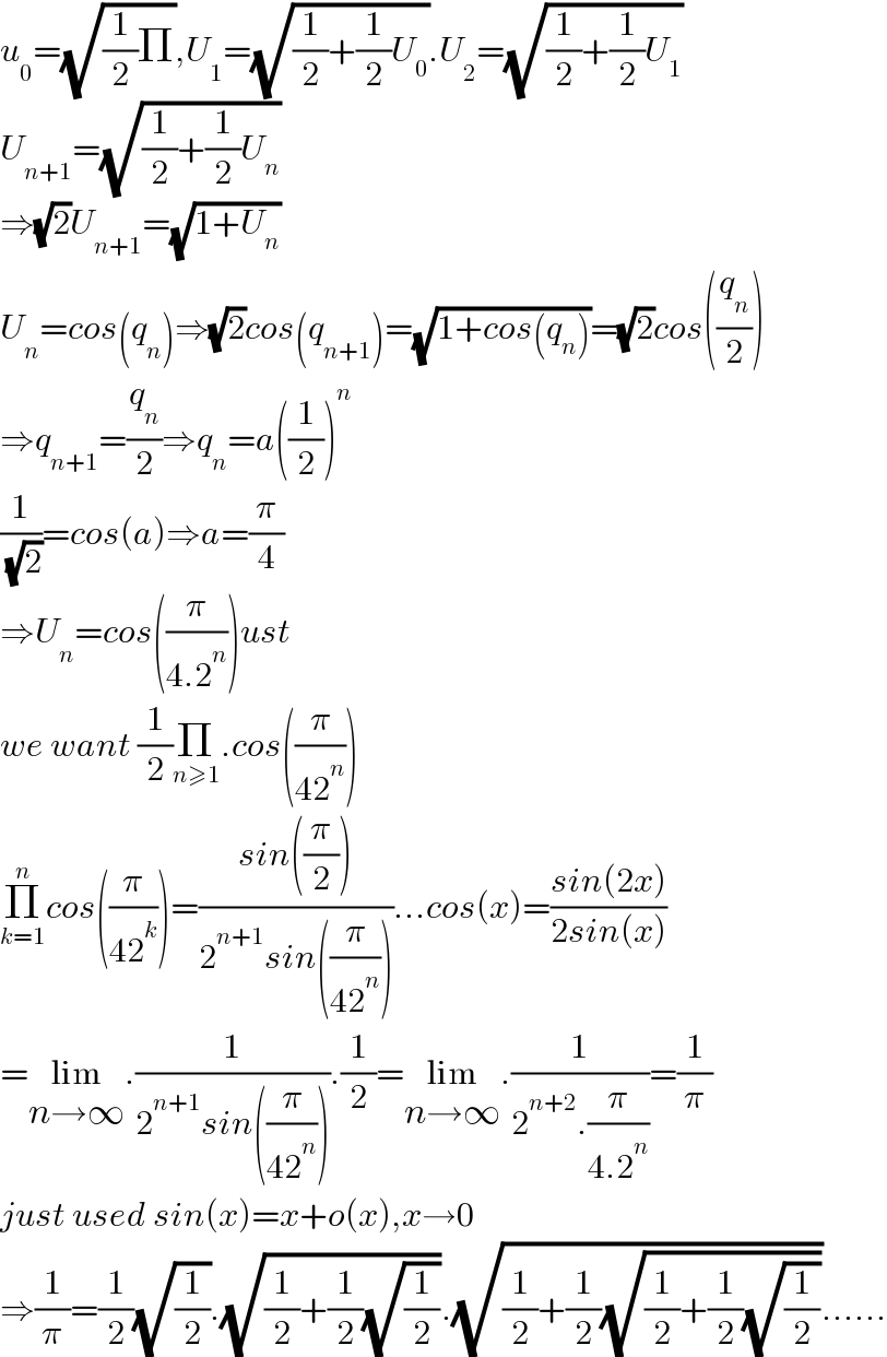 u_0 =(√((1/2)Π)),U_1 =(√((1/2)+(1/2)U_0 )).U_2 =(√((1/2)+(1/2)U_1 ))  U_(n+1) =(√((1/2)+(1/2)U_n ))  ⇒(√2)U_(n+1) =(√(1+U_n ))  U_n =cos(q_n )⇒(√2)cos(q_(n+1) )=(√(1+cos(q_n )))=(√2)cos((q_n /2))  ⇒q_(n+1) =(q_n /2)⇒q_n =a((1/2))^n   (1/( (√2)))=cos(a)⇒a=(π/4)  ⇒U_n =cos((π/(4.2^n )))ust  we want (1/2)Π_(n≥1) .cos((π/(42^n )))  Π_(k=1) ^n cos((π/(42^k )))=((sin((π/2)))/(2^(n+1) sin((π/(42^n )))))...cos(x)=((sin(2x))/(2sin(x)))  =lim_(n→∞) .(1/(2^(n+1) sin((π/(42^n ))))).(1/2)=lim_(n→∞) .(1/(2^(n+2) .(π/(4.2^n ))))=(1/π)  just used sin(x)=x+o(x),x→0  ⇒(1/π)=(1/2)(√(1/2)).(√((1/2)+(1/2)(√(1/2)))).(√((1/2)+(1/2)(√((1/2)+(1/2)(√(1/2))))))......  