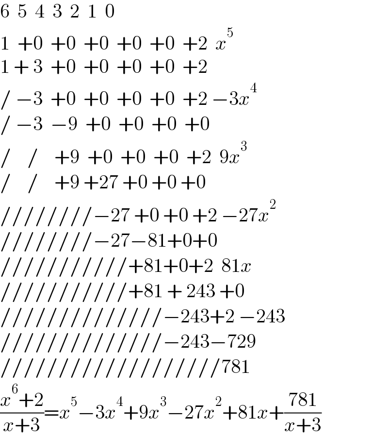 6  5  4  3  2  1  0  1  +0  +0  +0  +0  +0  +2  x^5   1 + 3  +0  +0  +0  +0  +2    / −3  +0  +0  +0  +0  +2 −3x^4   / −3  −9  +0  +0  +0  +0  /    /    +9  +0  +0  +0  +2  9x^3   /    /    +9 +27 +0 +0 +0   ////////−27 +0 +0 +2 −27x^2   ////////−27−81+0+0  ///////////+81+0+2  81x  ///////////+81 + 243 +0  //////////////−243+2 −243  //////////////−243−729  ///////////////////781  ((x^6 +2)/(x+3))=x^5 −3x^4 +9x^3 −27x^2 +81x+((781)/(x+3))  
