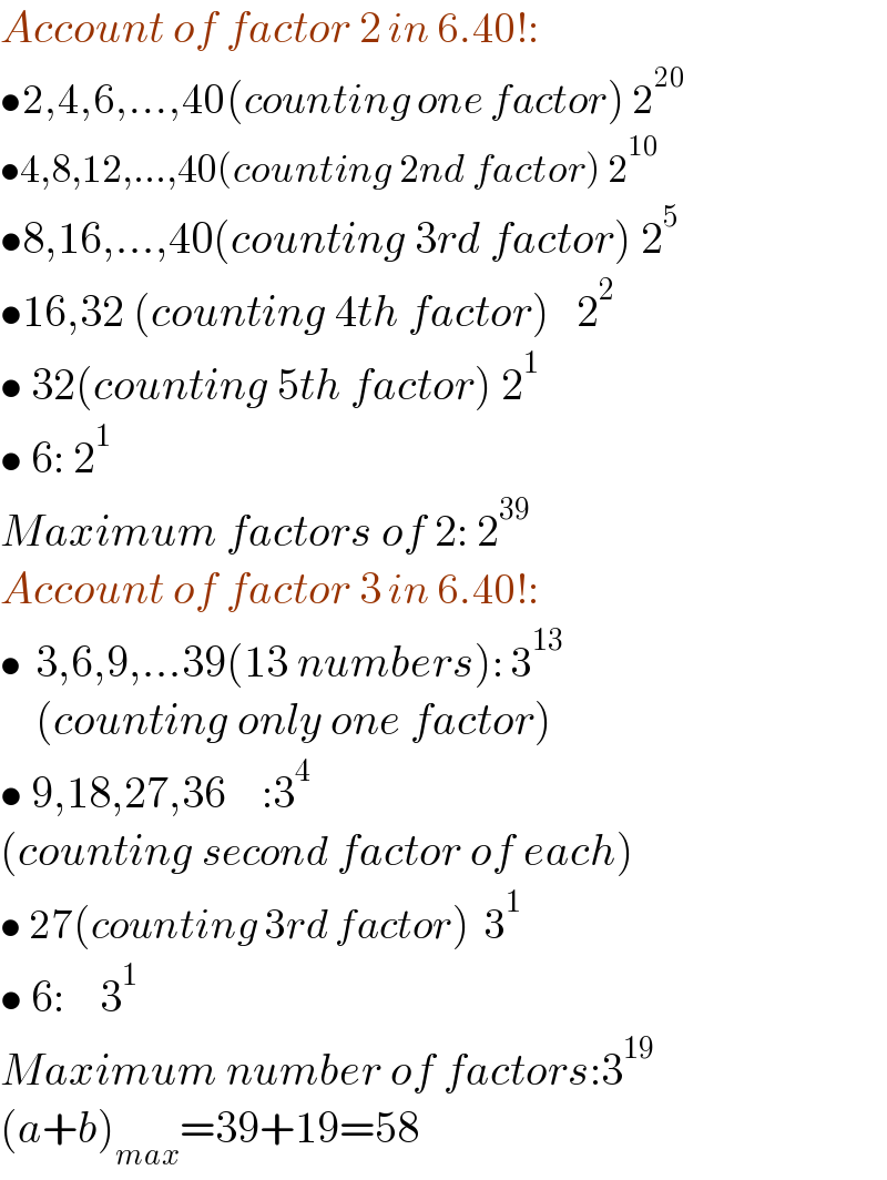 Account of factor 2 in 6.40!:  •2,4,6,...,40(counting one factor) 2^(20)   •4,8,12,...,40(counting 2nd factor) 2^(10)   •8,16,...,40(counting 3rd factor) 2^5   •16,32 (counting 4th factor)   2^2   • 32(counting 5th factor) 2^1   • 6: 2^1   Maximum factors of 2: 2^(39)   Account of factor 3 in 6.40!:  •  3,6,9,...39(13 numbers): 3^(13)       (counting only one factor)  • 9,18,27,36    :3^4   (counting second factor of each)  • 27(counting 3rd factor)  3^1   • 6:    3^1   Maximum number of factors:3^(19)   (a+b)_(max) =39+19=58  