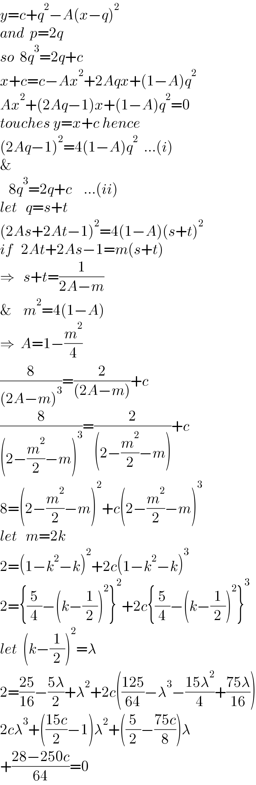 y=c+q^2 −A(x−q)^2   and  p=2q  so  8q^3 =2q+c  x+c=c−Ax^2 +2Aqx+(1−A)q^2   Ax^2 +(2Aq−1)x+(1−A)q^2 =0  touches y=x+c hence  (2Aq−1)^2 =4(1−A)q^2   ...(i)  &     8q^3 =2q+c    ...(ii)  let   q=s+t  (2As+2At−1)^2 =4(1−A)(s+t)^2   if   2At+2As−1=m(s+t)  ⇒   s+t=(1/(2A−m))  &    m^2 =4(1−A)  ⇒  A=1−(m^2 /4)  (8/((2A−m)^3 ))=(2/((2A−m)))+c  (8/((2−(m^2 /2)−m)^3 ))=(2/((2−(m^2 /2)−m)))+c  8=(2−(m^2 /2)−m)^2 +c(2−(m^2 /2)−m)^3   let   m=2k  2=(1−k^2 −k)^2 +2c(1−k^2 −k)^3   2={(5/4)−(k−(1/2))^2 }^2 +2c{(5/4)−(k−(1/2))^2 }^3   let  (k−(1/2))^2 =λ  2=((25)/(16))−((5λ)/2)+λ^2 +2c(((125)/(64))−λ^3 −((15λ^2 )/4)+((75λ)/(16)))  2cλ^3 +(((15c)/2)−1)λ^2 +((5/2)−((75c)/8))λ  +((28−250c)/(64))=0  