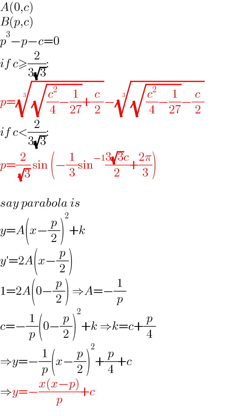 A(0,c)  B(p,c)  p^3 −p−c=0  if c≥(2/(3(√3))):  p=(((√((c^2 /4)−(1/(27))))+(c/2)))^(1/3) −(((√((c^2 /4)−(1/(27))))−(c/2)))^(1/3)   if c<(2/(3(√3))):  p=(2/( (√3))) sin (−(1/3)sin^(−1) ((3(√3)c)/2)+((2π)/3))    say parabola is  y=A(x−(p/2))^2 +k  y′=2A(x−(p/2))  1=2A(0−(p/2)) ⇒A=−(1/p)  c=−(1/p)(0−(p/2))^2 +k ⇒k=c+(p/4)  ⇒y=−(1/p)(x−(p/2))^2 +(p/4)+c  ⇒y=−((x(x−p))/p)+c  