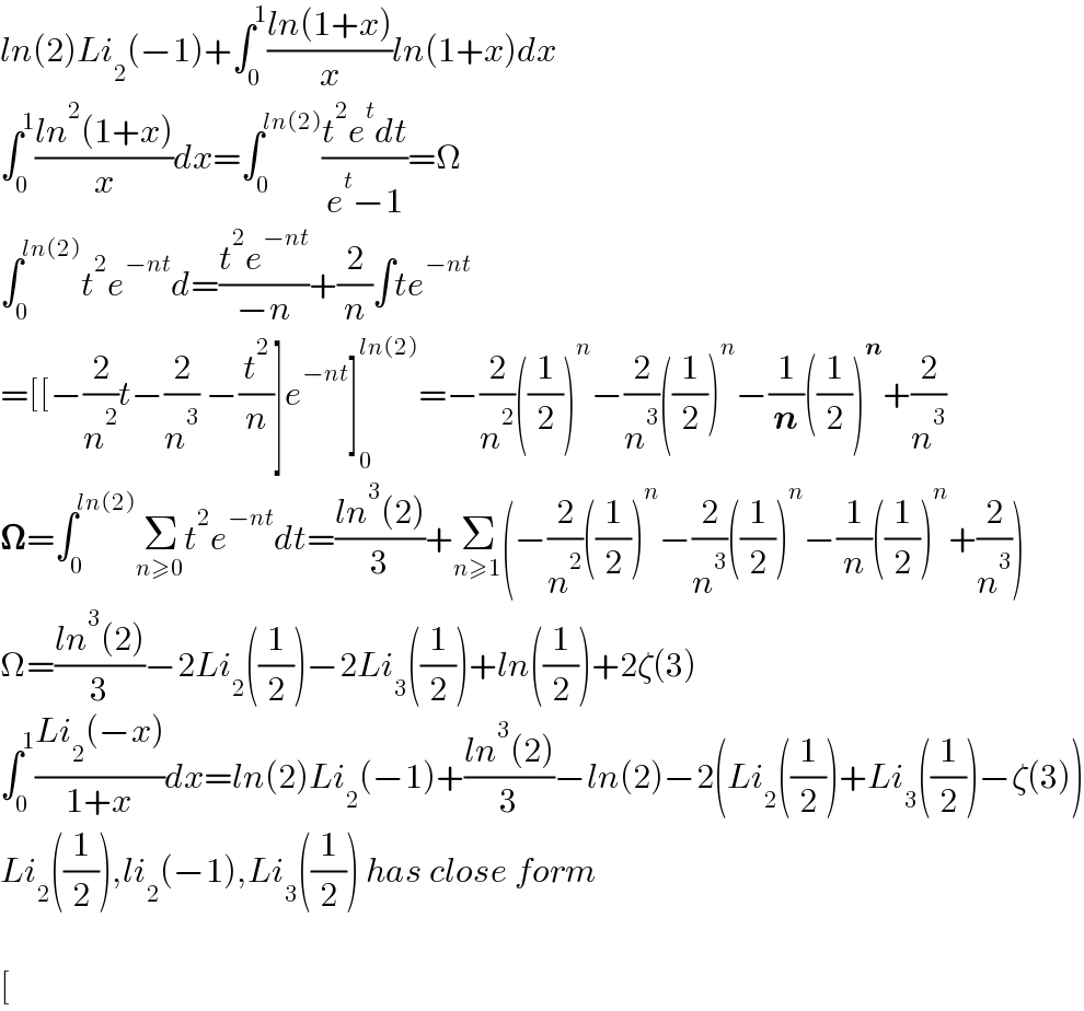 ln(2)Li_2 (âˆ’1)+âˆ«_0 ^1 ((ln(1+x))/x)ln(1+x)dx  âˆ«_0 ^1 ((ln^2 (1+x))/x)dx=âˆ«_0 ^(ln(2)) ((t^2 e^t dt)/(e^t âˆ’1))=Î©  âˆ«_0 ^(ln(2)) t^2 e^(âˆ’nt) d=((t^2 e^(âˆ’nt) )/(âˆ’n))+(2/n)âˆ«te^(âˆ’nt)   =[[âˆ’(2/n^2 )tâˆ’(2/n^3 ) âˆ’(t^2 /n)]e^(âˆ’nt) ]_0 ^(ln(2)) =âˆ’(2/n^2 )((1/2))^n âˆ’(2/n^3 )((1/2))^n âˆ’(1/n)((1/2))^n +(2/n^3 )  ð�›€=âˆ«_0 ^(ln(2)) Î£_(nâ‰¥0) t^2 e^(âˆ’nt) dt=((ln^3 (2))/3)+Î£_(nâ‰¥1) (âˆ’(2/n^2 )((1/2))^n âˆ’(2/n^3 )((1/2))^n âˆ’(1/n)((1/2))^n +(2/n^3 ))  Î©=((ln^3 (2))/3)âˆ’2Li_2 ((1/2))âˆ’2Li_3 ((1/2))+ln((1/2))+2Î¶(3)  âˆ«_0 ^1 ((Li_2 (âˆ’x))/(1+x))dx=ln(2)Li_2 (âˆ’1)+((ln^3 (2))/3)âˆ’ln(2)âˆ’2(Li_2 ((1/2))+Li_3 ((1/2))âˆ’Î¶(3))  Li_2 ((1/2)),li_2 (âˆ’1),Li_3 ((1/2)) has close form    [  