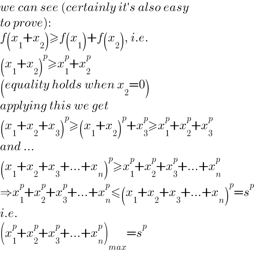 we can see (certainly it′s also easy  to prove):  f(x_1 +x_2 )≥f(x_1 )+f(x_2 ), i.e.  (x_1 +x_2 )^p ≥x_1 ^p +x_2 ^p   (equality holds when x_2 =0)  applying this we get  (x_1 +x_2 +x_3 )^p ≥(x_1 +x_2 )^p +x_3 ^p ≥x_1 ^p +x_2 ^p +x_3 ^p   and ...  (x_1 +x_2 +x_3 +...+x_n )^p ≥x_1 ^p +x_2 ^p +x_3 ^p +...+x_n ^p   ⇒x_1 ^p +x_2 ^p +x_3 ^p +...+x_n ^p ≤(x_1 +x_2 +x_3 +...+x_n )^p =s^p   i.e.  (x_1 ^p +x_2 ^p +x_3 ^p +...+x_n ^p )_(max) =s^p   