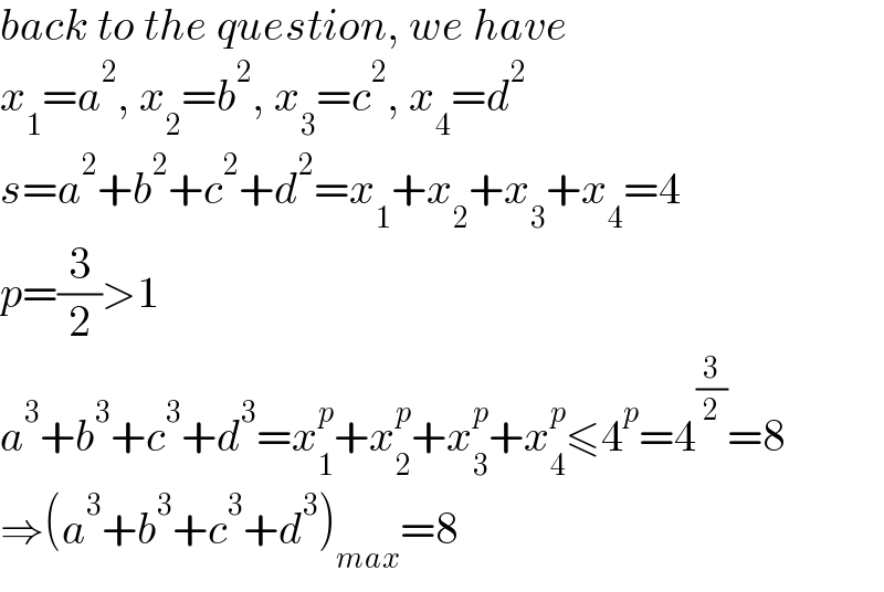back to the question, we have  x_1 =a^2 , x_2 =b^2 , x_3 =c^2 , x_4 =d^2   s=a^2 +b^2 +c^2 +d^2 =x_1 +x_2 +x_3 +x_4 =4  p=(3/2)>1  a^3 +b^3 +c^3 +d^3 =x_1 ^p +x_2 ^p +x_3 ^p +x_4 ^p ≤4^p =4^(3/2) =8  ⇒(a^3 +b^3 +c^3 +d^3 )_(max) =8  