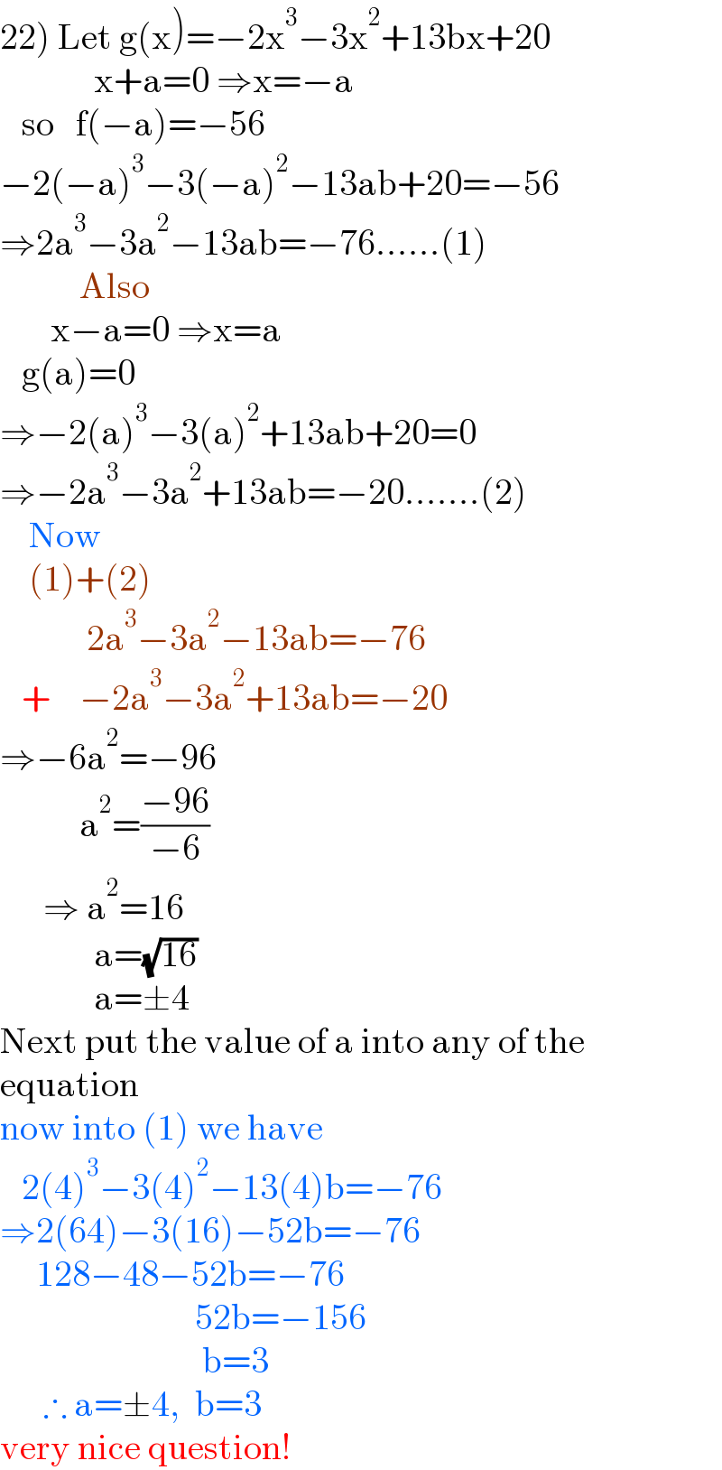 22) Let g(x)=−2x^3 −3x^2 +13bx+20               x+a=0 ⇒x=−a     so   f(−a)=−56  −2(−a)^3 −3(−a)^2 −13ab+20=−56  ⇒2a^3 −3a^2 −13ab=−76......(1)             Also         x−a=0 ⇒x=a     g(a)=0  ⇒−2(a)^3 −3(a)^2 +13ab+20=0  ⇒−2a^3 −3a^2 +13ab=−20.......(2)      Now      (1)+(2)              2a^3 −3a^2 −13ab=−76     +    −2a^3 −3a^2 +13ab=−20  ⇒−6a^2 =−96             a^2 =((−96)/(−6))        ⇒ a^2 =16               a=(√(16))               a=±4  Next put the value of a into any of the  equation  now into (1) we have     2(4)^3 −3(4)^2 −13(4)b=−76  ⇒2(64)−3(16)−52b=−76       128−48−52b=−76                             52b=−156                              b=3        ∴ a=±4,  b=3  very nice question!  
