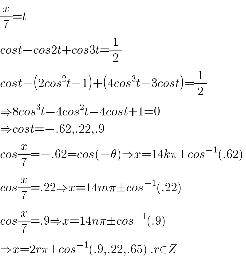 (x/7)=t  cost−cos2t+cos3t=(1/2)  cost−(2cos^2 t−1)+(4cos^3 t−3cost)=(1/2)  ⇒8cos^3 t−4cos^2 t−4cost+1=0  ⇒cost=−.62,.22,.9  cos(x/7)=−.62=cos(−θ)⇒x=14kπ±cos^(−1) (.62)  cos(x/7)=.22⇒x=14mπ±cos^(−1) (.22)  cos(x/7)=.9⇒x=14nπ±cos^(−1) (.9)  ⇒x=2rπ±cos^(−1) (.9,.22,.65) .r∈Z  