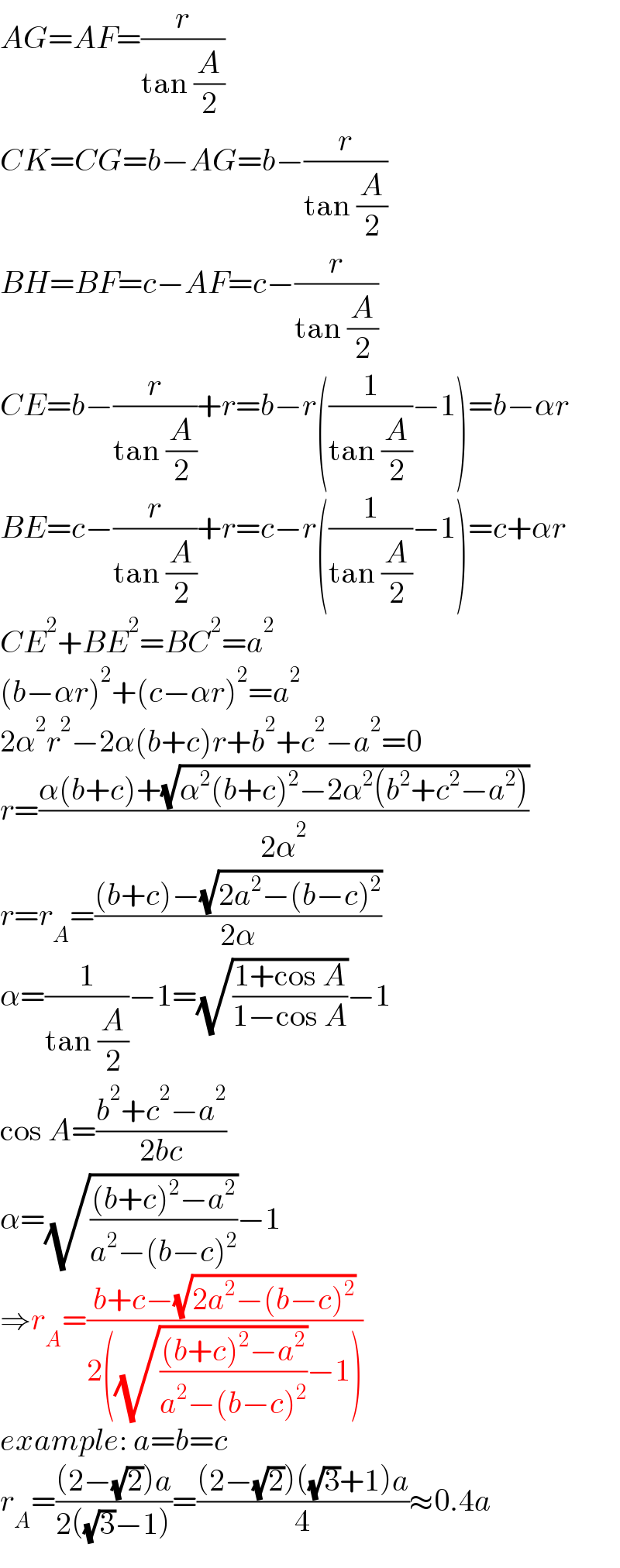 AG=AF=(r/(tan (A/2)))  CK=CG=b−AG=b−(r/(tan (A/2)))  BH=BF=c−AF=c−(r/(tan (A/2)))  CE=b−(r/(tan (A/2)))+r=b−r((1/(tan (A/2)))−1)=b−αr  BE=c−(r/(tan (A/2)))+r=c−r((1/(tan (A/2)))−1)=c+αr  CE^2 +BE^2 =BC^2 =a^2   (b−αr)^2 +(c−αr)^2 =a^2   2α^2 r^2 −2α(b+c)r+b^2 +c^2 −a^2 =0  r=((α(b+c)+(√(α^2 (b+c)^2 −2α^2 (b^2 +c^2 −a^2 ))))/(2α^2 ))  r=r_A =(((b+c)−(√(2a^2 −(b−c)^2 )))/(2α))  α=(1/(tan (A/2)))−1=(√((1+cos A)/(1−cos A)))−1  cos A=((b^2 +c^2 −a^2 )/(2bc))  α=(√(((b+c)^2 −a^2 )/(a^2 −(b−c)^2 )))−1  ⇒r_A =((b+c−(√(2a^2 −(b−c)^2 )))/(2((√(((b+c)^2 −a^2 )/(a^2 −(b−c)^2 )))−1)))  example: a=b=c  r_A =(((2−(√2))a)/(2((√3)−1)))=(((2−(√2))((√3)+1)a)/4)≈0.4a  