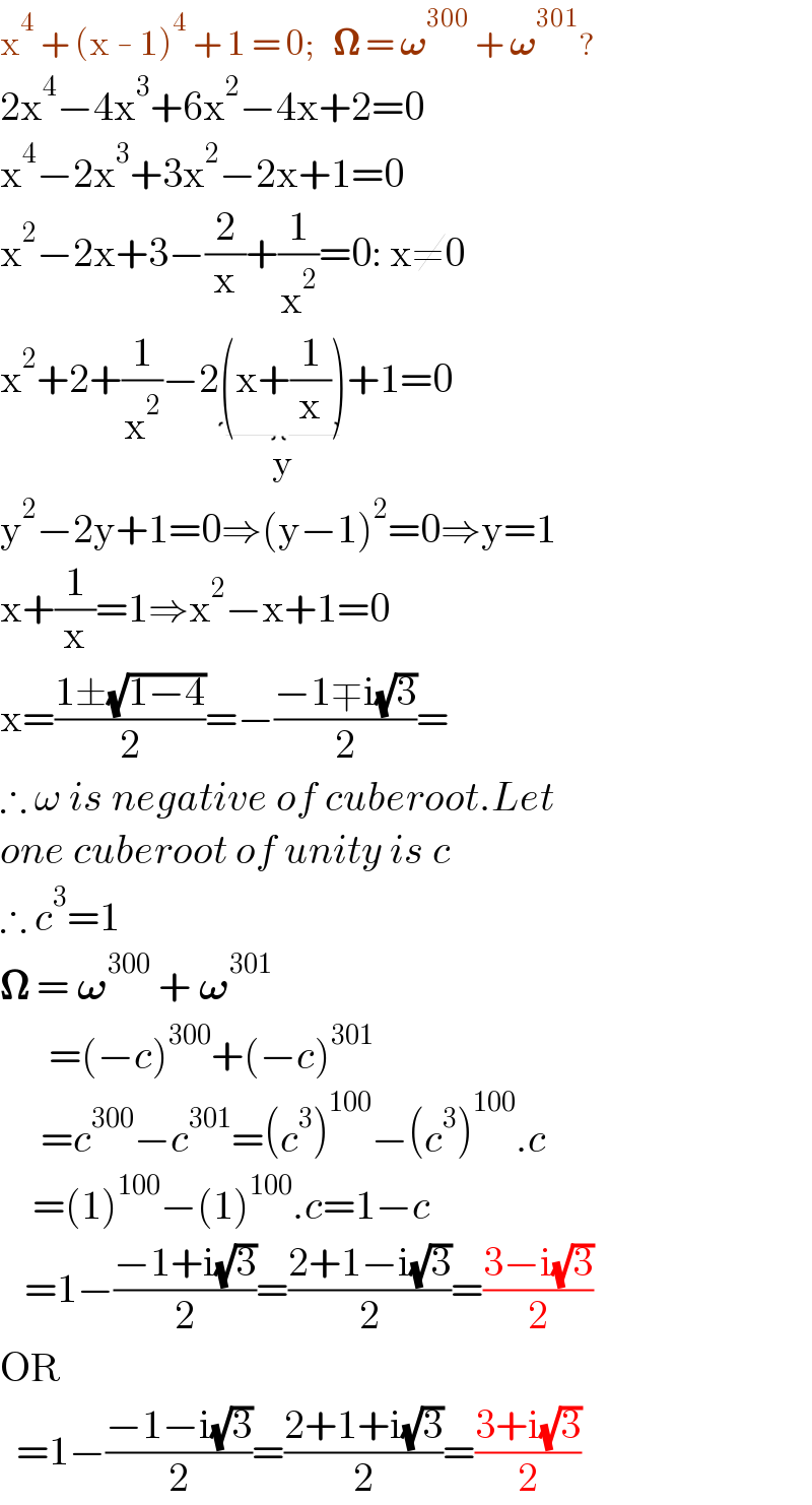 x^4  + (x - 1)^4  + 1 = 0;   𝛀 = 𝛚^(300)  + 𝛚^(301) ?  2x^4 −4x^3 +6x^2 −4x+2=0  x^4 −2x^3 +3x^2 −2x+1=0  x^2 −2x+3−(2/x)+(1/x^2 )=0: x≠0  x^2 +2+(1/x^2 )−2(x+(1/x))_(y) +1=0  y^2 −2y+1=0⇒(y−1)^2 =0⇒y=1  x+(1/x)=1⇒x^2 −x+1=0  x=((1±(√(1−4)))/2)=−((−1∓i(√3))/2)=  ∴ ω is negative of cuberoot.Let  one cuberoot of unity is c  ∴ c^3 =1  𝛀 = 𝛚^(300)  + 𝛚^(301)           =(−c)^(300) +(−c)^(301)        =c^(300) −c^(301) =(c^3 )^(100) −(c^3 )^(100) .c      =(1)^(100) −(1)^(100) .c=1−c     =1−((−1+i(√3))/2)=((2+1−i(√3))/2)=((3−i(√3))/2)  OR     =1−((−1−i(√3))/2)=((2+1+i(√3))/2)=((3+i(√3))/2)  
