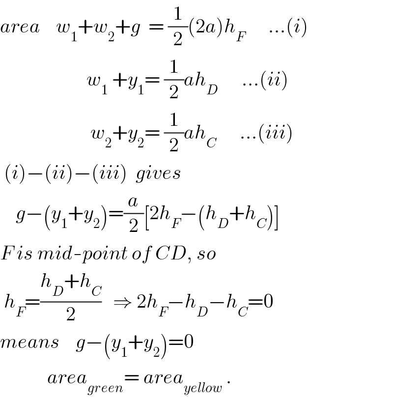 area    w_1 +w_2 +g  = (1/2)(2a)h_F       ...(i)                        w_1  +y_1 = (1/2)ah_D       ...(ii)                         w_2 +y_2 = (1/2)ah_C       ...(iii)   (i)−(ii)−(iii)  gives      g−(y_1 +y_2 )=(a/2)[2h_F −(h_D +h_C )]  F is mid-point of CD, so   h_F =((h_D +h_C )/2)   ⇒ 2h_F −h_D −h_C =0  means    g−(y_1 +y_2 )=0              area_(green) = area_(yellow)  .  