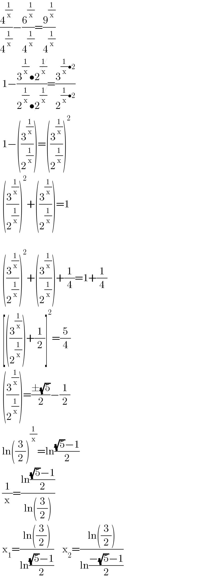 (4^(1/x) /4^(1/x) )−(6^(1/x) /4^(1/x) )=(9^(1/x) /4^(1/x) )   1−((3^(1/x) •2^(1/x) )/(2^(1/x) •2^(1/x) ))=(3^((1/x)•2) /2^((1/x)•2) )   1−((3^(1/x) /2^(1/x) ))=((3^(1/x) /2^(1/x) ))^2    ((3^(1/x) /2^(1/x) ))^2 +((3^(1/x) /2^(1/x) ))=1      ((3^(1/x) /2^(1/x) ))^2 +((3^(1/x) /2^(1/x) ))+(1/4)=1+(1/4)   [((3^(1/x) /2^(1/x) ))+(1/2)]^2 =(5/4)   ((3^(1/x) /2^(1/x) ))=((±(√5))/2)−(1/2)   ln((3/2))^(1/x) =ln(((√5)−1)/2)   (1/x)=((ln(((√5)−1)/2))/(ln((3/2))))   x_1 =((ln((3/2)))/(ln(((√5)−1)/2)))    x_2 =((ln((3/2)))/(ln((−(√5)−1)/2)))  