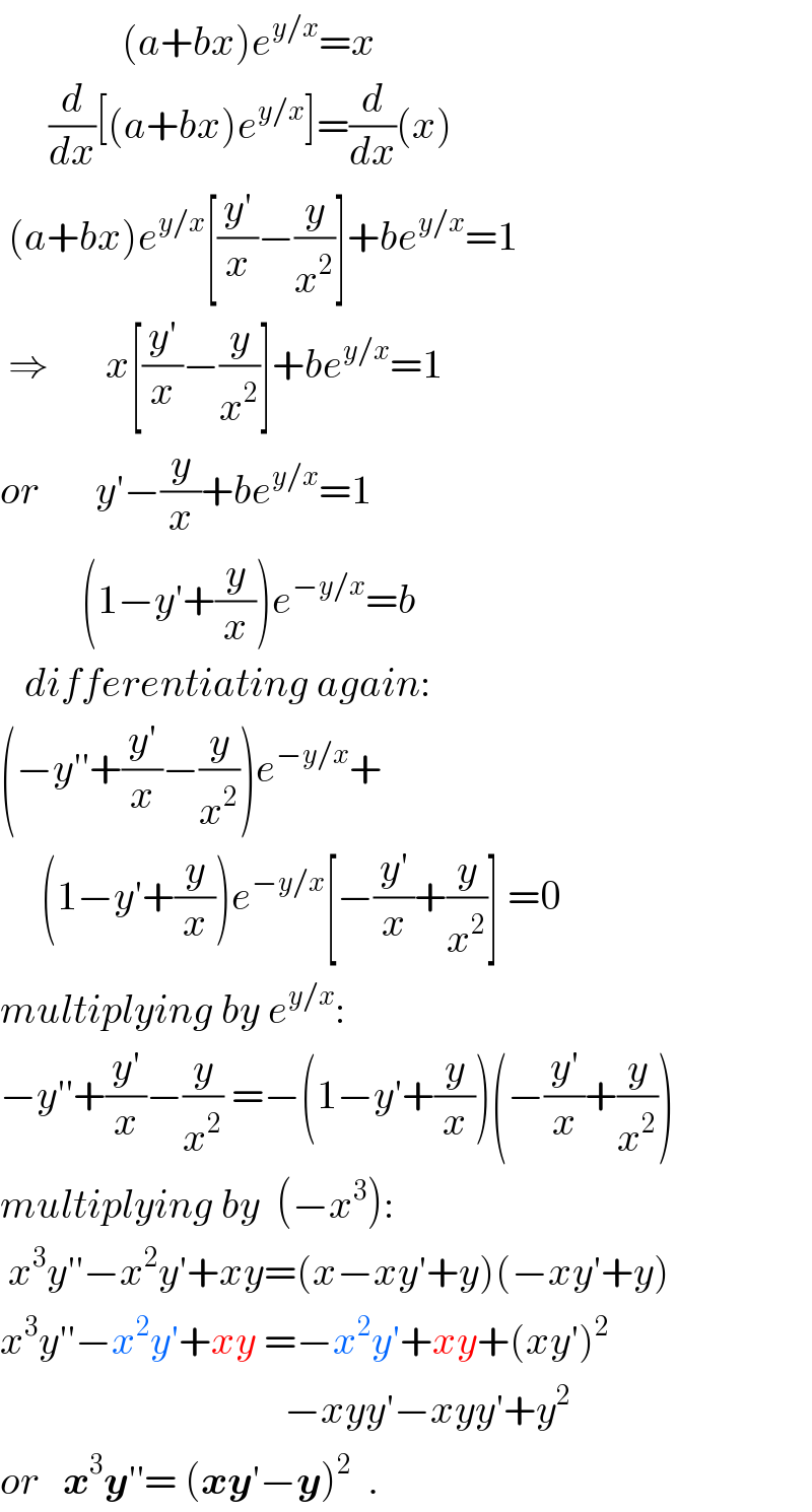                (a+bx)e^(y/x) =x        (d/dx)[(a+bx)e^(y/x) ]=(d/dx)(x)   (a+bx)e^(y/x) [((y′)/x)−(y/x^2 )]+be^(y/x) =1   ⇒       x[((y′)/x)−(y/x^2 )]+be^(y/x) =1  or       y′−(y/x)+be^(y/x) =1            (1−y′+(y/x))e^(−y/x) =b     differentiating again:  (−y′′+((y′)/x)−(y/x^2 ))e^(−y/x) +       (1−y′+(y/x))e^(−y/x) [−((y′)/x)+(y/x^2 )] =0  multiplying by e^(y/x) :  −y′′+((y′)/x)−(y/x^2 ) =−(1−y′+(y/x))(−((y′)/x)+(y/x^2 ))  multiplying by  (−x^3 ):   x^3 y′′−x^2 y′+xy=(x−xy′+y)(−xy′+y)  x^3 y′′−x^2 y′+xy =−x^2 y′+xy+(xy′)^2                                      −xyy′−xyy′+y^2   or   x^3 y′′= (xy′−y)^2   .  
