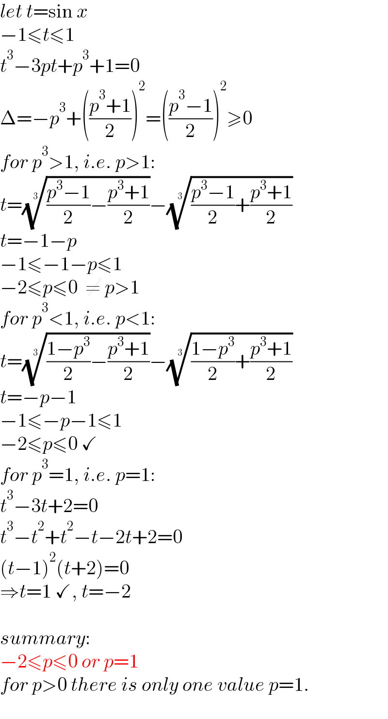 let t=sin x  −1≤t≤1  t^3 −3pt+p^3 +1=0  Δ=−p^3 +(((p^3 +1)/2))^2 =(((p^3 −1)/2))^2 ≥0  for p^3 >1, i.e. p>1:  t=((((p^3 −1)/2)−((p^3 +1)/2)))^(1/3) −((((p^3 −1)/2)+((p^3 +1)/2)))^(1/3)   t=−1−p  −1≤−1−p≤1  −2≤p≤0  ≠ p>1  for p^3 <1, i.e. p<1:  t=((((1−p^3 )/2)−((p^3 +1)/2)))^(1/3) −((((1−p^3 )/2)+((p^3 +1)/2)))^(1/3)   t=−p−1  −1≤−p−1≤1  −2≤p≤0 ✓  for p^3 =1, i.e. p=1:  t^3 −3t+2=0  t^3 −t^2 +t^2 −t−2t+2=0  (t−1)^2 (t+2)=0  ⇒t=1 ✓, t=−2    summary:  −2≤p≤0 or p=1  for p>0 there is only one value p=1.  