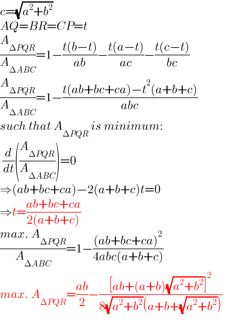 c=(√(a^2 +b^2 ))  AQ=BR=CP=t  (A_(ΔPQR) /A_(ΔABC) )=1−((t(b−t))/(ab))−((t(a−t))/(ac))−((t(c−t))/(bc))  (A_(ΔPQR) /A_(ΔABC) )=1−((t(ab+bc+ca)−t^2 (a+b+c))/(abc))  such that A_(ΔPQR)  is minimum:    (d/dt)((A_(ΔPQR) /A_(ΔABC) ))=0  ⇒(ab+bc+ca)−2(a+b+c)t=0   ⇒t=((ab+bc+ca)/(2(a+b+c)))  ((max. A_(ΔPQR) )/A_(ΔABC) )=1−(((ab+bc+ca)^2 )/(4abc(a+b+c)))  max. A_(ΔPQR) =((ab)/2)−(([ab+(a+b)(√(a^2 +b^2 ))]^2 )/(8(√(a^2 +b^2 ))(a+b+(√(a^2 +b^2 )))))  