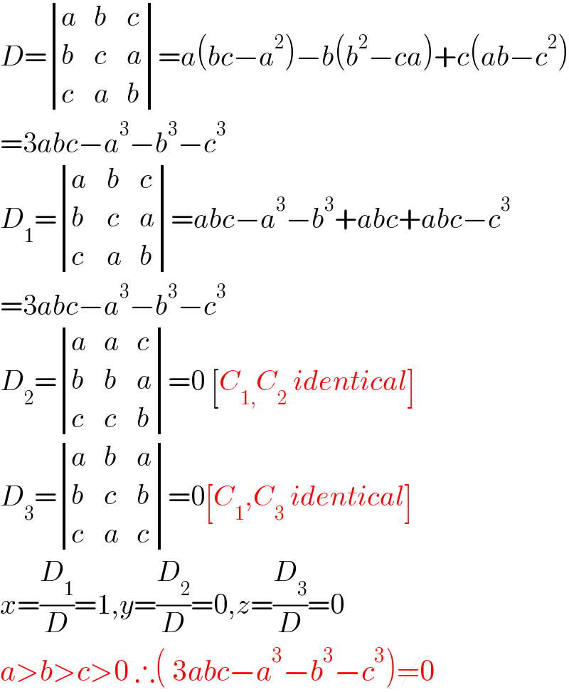 D= determinant ((a,b,c),(b,c,a),(c,a,b))=a(bc−a^2 )−b(b^2 −ca)+c(ab−c^2 )  =3abc−a^3 −b^3 −c^3   D_1 = determinant ((a,b,c),((b ),c,a),(c,a,b))=abc−a^3 −b^3 +abc+abc−c^3   =3abc−a^3 −b^3 −c^3   D_2 = determinant ((a,a,c),(b,b,a),(c,c,b))=0 [C_(1,) C_2  identical]  D_3 = determinant ((a,b,a),(b,c,b),(c,a,c))=0[C_1 ,C_3  identical]  x=(D_1 /D)=1,y=(D_2 /D)=0,z=(D_3 /D)=0  a>b>c>0 ∴( 3abc−a^3 −b^3 −c^3 )≠0  